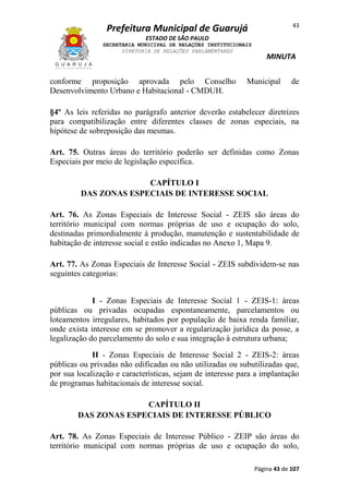 43

Prefeitura Municipal de Guarujá
ESTADO DE SÃO PAULO
SECRETARIA MUNICIPAL DE RELAÇÕES INSTITUCIONAIS
DIRETORIA DE RELAÇÕES PARLAMENTARES

conforme proposição aprovada pelo Conselho
Desenvolvimento Urbano e Habitacional - CMDUH.

MINUTA

Municipal

de

§4º As leis referidas no parágrafo anterior deverão estabelecer diretrizes
para compatibilização entre diferentes classes de zonas especiais, na
hipótese de sobreposição das mesmas.
Art. 75. Outras áreas do território poderão ser definidas como Zonas
Especiais por meio de legislação específica.
CAPÍTULO I
DAS ZONAS ESPECIAIS DE INTERESSE SOCIAL
Art. 76. As Zonas Especiais de Interesse Social - ZEIS são áreas do
território municipal com normas próprias de uso e ocupação do solo,
destinadas primordialmente à produção, manutenção e sustentabilidade de
habitação de interesse social e estão indicadas no Anexo 1, Mapa 9.
Art. 77. As Zonas Especiais de Interesse Social - ZEIS subdividem-se nas
seguintes categorias:
I - Zonas Especiais de Interesse Social 1 - ZEIS-1: áreas
públicas ou privadas ocupadas espontaneamente, parcelamentos ou
loteamentos irregulares, habitados por população de baixa renda familiar,
onde exista interesse em se promover a regularização jurídica da posse, a
legalização do parcelamento do solo e sua integração à estrutura urbana;
II - Zonas Especiais de Interesse Social 2 - ZEIS-2: áreas
públicas ou privadas não edificadas ou não utilizadas ou subutilizadas que,
por sua localização e características, sejam de interesse para a implantação
de programas habitacionais de interesse social.
CAPÍTULO II
DAS ZONAS ESPECIAIS DE INTERESSE PÚBLICO
Art. 78. As Zonas Especiais de Interesse Público - ZEIP são áreas do
território municipal com normas próprias de uso e ocupação do solo,
Página 43 de 107

 