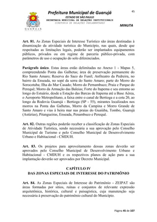 45

Prefeitura Municipal de Guarujá
ESTADO DE SÃO PAULO
SECRETARIA MUNICIPAL DE RELAÇÕES INSTITUCIONAIS
DIRETORIA DE RELAÇÕES PARLAMENTARES

MINUTA

Art. 81. As Zonas Especiais de Interesse Turístico são áreas destinadas à
dinamização da atividade turística do Município, nas quais, desde que
respeitadas as limitações legais, poderão ser implantados equipamentos
públicos, privados ou em regime de parceria público-privada, com
parâmetros de uso e ocupação do solo diferenciados.
Parágrafo único. Estas áreas estão delimitadas no Anexo 1 - Mapas 5,
compreendendo Ponta das Galhetas; área de preservação permanente do
Rio Santo Amaro; Reserva do Saco do Funil; Anfiteatro da Pedreira, no
bairro da Enseada, no sopé da serra do Santo Amaro; parte do Morro do
Sorocotuba; Ilha do Mar Casado; Morro do Pernambuco; Praia e Parque do
Perequê; Morro da Armação das Baleias; Forte do Itapema e seu entorno ao
longo do Estuário, desde a Estação das Barcas de Itapema até a Base Aérea,
o Aeroporto Metropolitano, a faixa entre o canal de Bertioga e a cota 20, ao
longo da Rodovia Guarujá - Bertioga (SP - 55), mirantes localizados nos
morros na Ponta das Galhetas, Morro da Campina e Morro Grande de
Santo Amaro e vias à beira mar nas praias do Guaiúba, Tombo, Guarujá
(Astúrias), Pitangueiras, Enseada, Penambuco e Perequê.
Art. 82. Outras regiões poderão receber a classificação de Zonas Especiais
de Atividade Turística, sendo necessária a sua aprovação pelo Conselho
Municipal de Turismo e pelo Conselho Municipal de Desenvolvimento
Urbano e Habitacional - CMDUH.
Art. 83. Os projetos para aproveitamento dessas zonas deverão ser
aprovados pelo Conselho Municipal de Desenvolvimento Urbano e
Habitacional - CMDUH e os respectivos planos de ação para a sua
implantação deverão ser aprovados por Decreto Municipal.
CAPÍTULO IV
DAS ZONAS ESPECIAIS DE INTERESSE DO PATRIMÔNIO
Art. 84. As Zonas Especiais de Interesse do Patrimônio - ZEIPAT são
áreas formadas por sítios, ruínas e conjuntos de relevante expressão
arquitetônica, histórica, cultural e paisagística, cuja manutenção seja
necessária à preservação do patrimônio cultural do Município.

Página 45 de 107

 