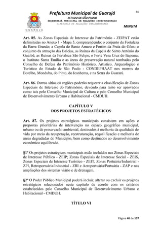 Prefeitura Municipal de Guarujá

46

ESTADO DE SÃO PAULO
SECRETARIA MUNICIPAL DE RELAÇÕES INSTITUCIONAIS
DIRETORIA DE RELAÇÕES PARLAMENTARES

MINUTA

Art. 85. As Zonas Especiais de Interesse do Patrimônio - ZEIPAT estão
delimitadas no Anexo 1 - Mapa 5, compreendendo: o conjunto da Fortaleza
da Barra Grande; a Capela de Santo Amaro e Fortim da Praia do Góes; o
conjunto da armação das Baleias, as Ruínas da Capela de Santo Antônio do
Guaibê; as Ruínas da Fortaleza São Felipe; o Forte Vera Cruz do Itapema;
o Instituto Santa Emília e as áreas de preservação natural tombadas pelo
Conselho de Defesa do Patrimônio Histórico, Artístico, Arqueológico e
Turístico do Estado de São Paulo - CONDEPHAAT nos morros do
Botelho, Monduba, do Pinto, do Icanhema, e na Serra do Guararú.
Art. 86. Outros sítios ou regiões poderão requerer a classificação de Zonas
Especiais de Interesse do Patrimônio, devendo para tanto ser aprovados
como tais pelo Conselho Municipal de Cultura e pelo Conselho Municipal
de Desenvolvimento Urbano e Habitacional - CMDUH.
CAPÍTULO V
DOS PROJETOS ESTRATÉGICOS
Art. 87. Os projetos estratégicos municipais consistem em ações e
propostas prioritárias de intervenção no espaço geográfico municipal,
urbano ou de preservação ambiental, destinados à melhoria da qualidade de
vida por meio da recuperação, reestruturação, requalificação e melhoria de
áreas degradadas do Município, bem como destinados ao desenvolvimento
econômico equilibrado.
§1º Os projetos estratégicos municipais estão incluídos nas Zonas Especiais
de Interesse Público - ZEIP; Zonas Especiais de Interesse Social - ZEIS,
Zonas Especiais de Interesse Turístico - ZEIT, Zonas Portuária/Industrial ZPI, Retroportuária/Industrial - ZRI e Aeroportuária/Portuária - ZAP e nas
ampliações dos sistemas viário e de drenagem.
§2º O Poder Público Municipal poderá incluir, alterar ou excluir os projetos
estratégicos relacionados neste capítulo de acordo com os critérios
estabelecidos pelo Conselho Municipal de Desenvolvimento Urbano e
Habitacional - CMDUH.
TÍTULO VI

Página 46 de 107

 