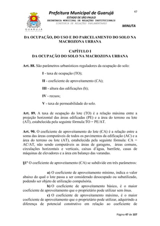 47

Prefeitura Municipal de Guarujá
ESTADO DE SÃO PAULO
SECRETARIA MUNICIPAL DE RELAÇÕES INSTITUCIONAIS
DIRETORIA DE RELAÇÕES PARLAMENTARES

MINUTA

DA OCUPAÇÃO, DO USO E DO PARCELAMENTO DO SOLO NA
MACROZONA URBANA
CAPÍTULO I
DA OCUPAÇÃO DO SOLO NA MACROZONA URBANA
Art. 88. São parâmetros urbanísticos reguladores da ocupação do solo:
I - taxa de ocupação (TO);
II - coeficiente de aproveitamento (CA);
III - altura das edificações (h);
IV - recuos;
V - taxa de permeabilidade do solo.
Art. 89. A taxa de ocupação do lote (TO) é a relação máxima entre a
projeção horizontal das áreas edificadas (PE) e a área do terreno ou lote
(AT), estabelecida pela seguinte fórmula:TO = PE/AT.
Art. 90. O coeficiente de aproveitamento do lote (CA) é a relação entre a
soma das áreas computáveis de todos os pavimentos da edificação (AC) e a
área do terreno ou lote (AT), estabelecida pela seguinte fórmula: CA =
AC/AT, não sendo computáveis as áreas de garagens, áreas comuns,
circulações horizontais e verticais, caixas d’água, barrilete, casas de
máquinas de elevadores e a área em balanço das varandas.
§1º O coeficiente de aproveitamento (CA) se subdivide em três parâmetros:
a) O coeficiente de aproveitamento mínimo, indica o valor
abaixo do qual o lote passa a ser considerado desocupado ou subutilizado,
podendo ser objeto de utilização compulsória.
b) O coeficiente de aproveitamento básico, é o maior
coeficiente de aproveitamento que o proprietário pode utilizar sem ônus.
c) O coeficiente de aproveitamento máximo, é o maior
coeficiente de aproveitamento que o proprietário pode utilizar, adquirindo a
diferença de potencial construtivo em relação ao coeficiente de
Página 47 de 107

 