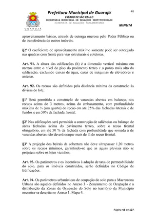 Prefeitura Municipal de Guarujá

48

ESTADO DE SÃO PAULO
SECRETARIA MUNICIPAL DE RELAÇÕES INSTITUCIONAIS
DIRETORIA DE RELAÇÕES PARLAMENTARES

MINUTA

aproveitamento básico, através de outorga onerosa pelo Poder Público ou
de transferência de outros imóveis.
§2º O coeficiente de aproveitamento máximo somente pode ser outorgado
nas quadras com frente para vias estruturais e coletoras.
Art. 91. A altura das edificações (h) é a dimensão vertical máxima em
metros entre o nível do piso do pavimento térreo e o ponto mais alto da
edificação, excluindo caixas de água, casas de máquinas de elevadores e
antenas.
Art. 92. Os recuos são definidos pela distância mínima da construção às
divisas do lote.
§1º Será permitida a construção de varandas abertas em balanço, nos
recuos acima de 3 metros, acima do embasamento, com profundidade
máxima de ¼ (um quarto) do recuo em até 25% das fachadas laterais e de
fundos e em 50% da fachada frontal.
§2º Nas edificações será permitida a construção de saliências ou balanço de
áreas fechadas acima do pavimento térreo, sobre o recuo frontal
obrigatório, em até 50 % da fachada com profundidade que somada à de
varandas abertas não deverá ocupar mais de ¼ do recuo frontal.
§3º A projeção dos beirais da cobertura não deve ultrapassar 1,20 metros
sobre os recuos mínimos, garantindo-se que as águas pluviais não se
projetem sobre os lotes vizinhos.
Art. 93. Os parâmetros e os incentivos à adoção de taxa de permeabilidade
do solo, para os imóveis construídos, serão definidos no Código de
Edificações.
Art. 94. Os parâmetros urbanísticos de ocupação do solo para a Macrozona
Urbana são aqueles definidos no Anexo 3 - Zoneamento de Ocupação e a
distribuição da Zonas de Ocupação do Solo no território da Município
encontra-se descrita no Anexo 1, Mapa 4.

Página 48 de 107

 