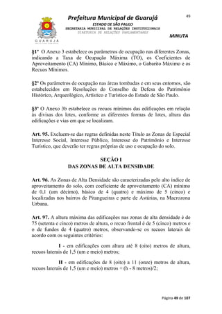 Prefeitura Municipal de Guarujá

49

ESTADO DE SÃO PAULO
SECRETARIA MUNICIPAL DE RELAÇÕES INSTITUCIONAIS
DIRETORIA DE RELAÇÕES PARLAMENTARES

MINUTA

§1º O Anexo 3 estabelece os parâmetros de ocupação nas diferentes Zonas,
indicando a Taxa de Ocupação Máxima (TO), os Coeficientes de
Aproveitamento (CA) Mínimo, Básico e Máximo, o Gabarito Máximo e os
Recuos Mínimos.
§2º Os parâmetros de ocupação nas áreas tombadas e em seus entornos, são
estabelecidos em Resoluções do Conselho de Defesa do Patrimônio
Histórico, Arqueológico, Artístico e Turístico do Estado de São Paulo.
§3º O Anexo 3b estabelece os recuos mínimos das edificações em relação
às divisas dos lotes, conforme as diferentes formas de lotes, altura das
edificações e vias em que se localizam.
Art. 95. Excluem-se das regras definidas neste Título as Zonas de Especial
Interesse Social, Interesse Público, Interesse do Patrimônio e Interesse
Turístico, que deverão ter regras próprias de uso e ocupação do solo.
SEÇÃO I
DAS ZONAS DE ALTA DENSIDADE
Art. 96. As Zonas de Alta Densidade são caracterizadas pelo alto índice de
aproveitamento do solo, com coeficiente de aproveitamento (CA) mínimo
de 0,1 (um décimo), básico de 4 (quatro) e máximo de 5 (cinco) e
localizadas nos bairros de Pitangueiras e parte de Astúrias, na Macrozona
Urbana.
Art. 97. A altura máxima das edificações nas zonas de alta densidade é de
75 (setenta e cinco) metros de altura, o recuo frontal é de 5 (cinco) metros e
o de fundos de 4 (quatro) metros, observando-se os recuos laterais de
acordo com os seguintes critérios:
I - em edificações com altura até 8 (oito) metros de altura,
recuos laterais de 1,5 (um e meio) metros;
II - em edificações de 8 (oito) a 11 (onze) metros de altura,
recuos laterais de 1,5 (um e meio) metros + (h - 8 metros)/2;

Página 49 de 107

 