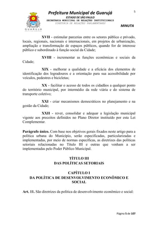 5

Prefeitura Municipal de Guarujá
ESTADO DE SÃO PAULO
SECRETARIA MUNICIPAL DE RELAÇÕES INSTITUCIONAIS
DIRETORIA DE RELAÇÕES PARLAMENTARES

MINUTA

XVII - estimular parcerias entre os setores público e privado,
locais, regionais, nacionais e internacionais, em projetos de urbanização,
ampliação e transformação de espaços públicos, quando for de interesse
público e subordinado à função social da Cidade;
XVIII - incrementar as funções econômicas e sociais da
Cidade;
XIX - melhorar a qualidade e a eficácia dos elementos de
identificação dos logradouros e a orientação para sua acessibilidade por
veículos, pedestres e bicicletas;
XX - facilitar o acesso de todos os cidadãos a qualquer ponto
do território municipal, por intermédio da rede viária e do sistema de
transporte coletivo;
XXI - criar mecanismos democráticos no planejamento e na
gestão da Cidade;
XXII - rever, consolidar e adequar a legislação municipal
vigente aos preceitos definidos no Plano Diretor instituído por esta Lei
Complementar.
Parágrafo único. Com base nos objetivos gerais fixados neste artigo para a
política urbana do Município, serão especificadas, particularizadas e
implementadas, por meio de normas específicas, as diretrizes das políticas
setoriais relacionadas no Título III e outras que venham a ser
implementadas pelo Poder Público Municipal.
TÍTULO III
DAS POLÍTICAS SETORIAIS
CAPÍTULO I
DA POLÍTICA DE DESENVOLVIMENTO ECONÔMICO E
SOCIAL
Art. 11. São diretrizes da política de desenvolvimento econômico e social:

Página 5 de 107

 