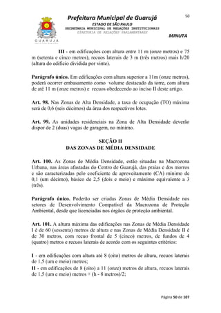 Prefeitura Municipal de Guarujá

50

ESTADO DE SÃO PAULO
SECRETARIA MUNICIPAL DE RELAÇÕES INSTITUCIONAIS
DIRETORIA DE RELAÇÕES PARLAMENTARES

MINUTA

III - em edificações com altura entre 11 m (onze metros) e 75
m (setenta e cinco metros), recuos laterais de 3 m (três metros) mais h/20
(altura do edifício dividida por vinte).
Parágrafo único. Em edificações com altura superior a 11m (onze metros),
poderá ocorrer embasamento como volume destacado da torre, com altura
de até 11 m (onze metros) e recuos obedecendo ao inciso II deste artigo.
Art. 98. Nas Zonas de Alta Densidade, a taxa de ocupação (TO) máxima
será de 0,6 (seis décimos) da área dos respectivos lotes.
Art. 99. As unidades residenciais na Zona de Alta Densidade deverão
dispor de 2 (duas) vagas de garagem, no mínimo.
SEÇÃO II
DAS ZONAS DE MÉDIA DENSIDADE
Art. 100. As Zonas de Média Densidade, estão situadas na Macrozona
Urbana, nas áreas afastadas do Centro de Guarujá, das praias e dos morros
e são caracterizadas pelo coeficiente de aproveitamento (CA) mínimo de
0,1 (um décimo), básico de 2,5 (dois e meio) e máximo equivalente a 3
(três).
Parágrafo único. Poderão ser criadas Zonas de Média Densidade nos
setores de Desenvolvimento Compatível da Macrozona de Proteção
Ambiental, desde que licenciadas nos órgãos de proteção ambiental.
Art. 101. A altura máxima das edificações nas Zonas de Média Densidade
I é de 60 (sessenta) metros de altura e nas Zonas de Média Densidade II é
de 30 metros, com recuo frontal de 5 (cinco) metros, de fundos de 4
(quatro) metros e recuos laterais de acordo com os seguintes critérios:
I - em edificações com altura até 8 (oito) metros de altura, recuos laterais
de 1,5 (um e meio) metros;
II - em edificações de 8 (oito) a 11 (onze) metros de altura, recuos laterais
de 1,5 (um e meio) metros + (h - 8 metros)/2;

Página 50 de 107

 