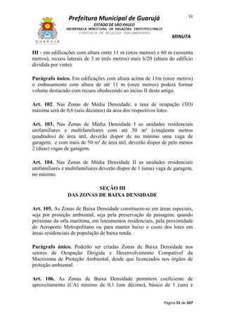 Prefeitura Municipal de Guarujá

51

ESTADO DE SÃO PAULO
SECRETARIA MUNICIPAL DE RELAÇÕES INSTITUCIONAIS
DIRETORIA DE RELAÇÕES PARLAMENTARES

MINUTA

III - em edificações com altura entre 11 m (onze metros) e 60 m (sessenta
metros), recuos laterais de 3 m (três metros) mais h/20 (altura do edifício
dividida por vinte).
Parágrafo único. Em edificações com altura acima de 11m (onze metros)
o embasamento com altura de até 11 m (onze metros) poderá formar
volume destacado com recuos obedecendo ao inciso II deste artigo.
Art. 102. Nas Zonas de Média Densidade, a taxa de ocupação (TO)
máxima será de 0,6 (seis décimos) da área dos respectivos lotes.
Art. 103. Nas Zonas de Média Densidade I as unidades residenciais
unifamiliares e multifamiliares com até 50 m² (cinqüenta metros
quadrados) de área útil, deverão dispor de no mínimo uma vaga de
garagem, e com mais de 50 m² de área útil, deverão dispor de pelo menos
2 (duas) vagas de garagem.
Art. 104. Nas Zonas de Média Densidade II as unidades residenciais
unifamiliares e multifamiliares deverão dispor de 1 (uma) vaga de garagem,
no mínimo.
SEÇÃO III
DAS ZONAS DE BAIXA DENSIDADE
Art. 105. As Zonas de Baixa Densidade constituem-se em áreas especiais,
seja por proteção ambiental, seja pela preservação da paisagem, quando
próximas da orla marítima, em loteamentos residenciais, pela proximidade
do Aeroporto Metropolitano ou para manter baixo o custo dos lotes em
áreas residenciais de população de baixa renda.
Parágrafo único. Poderão ser criadas Zonas de Baixa Densidade nos
setores de Ocupação Dirigida e Desenvolvimento Compatível da
Macrozona de Proteção Ambiental, desde que licenciados nos órgãos de
proteção ambiental.
Art. 106. As Zonas de Baixa Densidade permitem coeficiente de
aproveitamento (CA) mínimo de 0,1 (um décimo), básico de 1 (um) e

Página 51 de 107

 