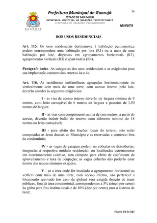 Prefeitura Municipal de Guarujá

54

ESTADO DE SÃO PAULO
SECRETARIA MUNICIPAL DE RELAÇÕES INSTITUCIONAIS
DIRETORIA DE RELAÇÕES PARLAMENTARES

MINUTA

DOS USOS RESIDENCIAIS
Art. 115. Os usos residenciais destinam-se à habitação permanente,e
podem correspondera uma habitação por lote (R1) ou a mais de uma
habitação por lote, dispostas em agrupamentos horizontais (R2),
agrupamentos verticais (R3) e apart-hotéis (R4).
Parágrafo único. As categorias dos usos residenciais e as exigências para
sua implantação constam dos Anexos 4a e 4c.
Art. 116. As residências unifamiliares agrupadas horizontalmente ou
verticalmente com mais de uma torre, com acesso interno pelo lote,
deverão atender às seguintes exigências:
I - as vias de acesso interno deverão ter largura mínima de 9
metros, com leito carroçável de 6 metros de largura e passeios de 1,50
metros de largura;
II - as vias com comprimento acima de cem metros, a partir do
acesso, deverão incluir balão de retorno com diâmetro mínimo de 18
metros no leito carroçável;
III - para efeito das frações ideais do terreno, não serão
computadas as áreas doadas ao Município e as reservadas a comércio fora
do condomínio;
IV - as vagas de garagem podem ser cobertas ou descobertas,
integradas à respectiva unidade residencial, ou localizadas externamente
em estacionamento coletivo, sem cômputo para efeito de coeficiente de
aproveitamento e taxa de ocupação; as vagas cobertas não poderão estar
dentro dos recuos mínimos exigidos.
V - se a área onde for instalado o agrupamento horizontal ou
vertical com mais de uma torre, com acesso interno, não pertencer a
loteamento aprovado (no caso de glebas) será exigida doação de áreas
públicas, fora da área condominial, correspondentes a 5% (cinco por cento)
da gleba para fins institucionais e de 10% (dez por cento) para o sistema de
lazer;

Página 54 de 107

 