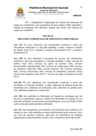 55

Prefeitura Municipal de Guarujá
ESTADO DE SÃO PAULO
SECRETARIA MUNICIPAL DE RELAÇÕES INSTITUCIONAIS
DIRETORIA DE RELAÇÕES PARLAMENTARES

MINUTA

VI - é obrigatória a implantação de sistema de tratamento do
esgoto do condomínio, com instalações de fossa séptica, filtro anaeróbio e
estação de tratamento dos efluentes, quando não existir rede coletora de
esgoto na via pública.
SEÇÂO II
DOS USOS COMERCIAIS, DE SERVIÇOS E INDUSTRIAIS
Art. 117. Os usos comerciais são classificados conforme o porte das
mercadorias oferecidas e o mercado atendido, a saber: comércio varejista
de âmbito local (C1), comércio varejista diversificado (C2) e comércio
atacadista (C3).
Art. 118. Os usos referentes à prestação de serviços são classificados
conforme o porte das atividades e o mercado atendido, a saber: serviços de
âmbito local (S1), serviços de apoio ao turismo (S2), serviços
diversificados especializados (S3), serviços de médio porte (S4), serviços
de transporte rodoviário (S6), serviços náuticos (S), serviços portuários
(S8), serviços ferroviários (S9), serviços de transportes especiais (S10),
serviços de transporte aéreo (S11) e serviços de carga e descarga em geral
(S12).
Art.119. Os uso industriais são classificados conforme o porte das
atividades e o mercado atendido, a saber: indústrias de pequeno porte não
incômodas (I1), indústrias diversificadas, (I2), indústrias de grande porte
(I3), indústrias pesqueiras e navais (I4).
Art. 120. São proibidas no Município de Guarujá as atividades que são
nocivas ao patrimônio natural e cultural do Município em função de sua
extensão territorial, características geomorfológicas, acervo de fauna e flora
assim como pelo potencial dano ambiental.
Art. 121. Nos loteamentos, já existentes, com cláusulas mais restritivas em
relação ao uso, serão adotadas as regras determinadas pelos mesmos, salvo
em caso de anuência expressa, aprovada em assembléia da entidade
representativa, apresentada por escrito, com a respectiva ata de aprovação.

Página 55 de 107

 