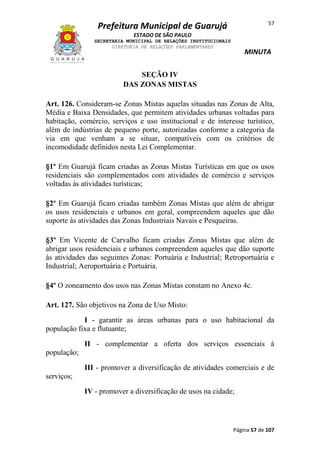 57

Prefeitura Municipal de Guarujá
ESTADO DE SÃO PAULO
SECRETARIA MUNICIPAL DE RELAÇÕES INSTITUCIONAIS
DIRETORIA DE RELAÇÕES PARLAMENTARES

MINUTA

SEÇÃO IV
DAS ZONAS MISTAS
Art. 126. Consideram-se Zonas Mistas aquelas situadas nas Zonas de Alta,
Média e Baixa Densidades, que permitem atividades urbanas voltadas para
habitação, comércio, serviços e uso institucional e de interesse turístico,
além de indústrias de pequeno porte, autorizadas conforme a categoria da
via em que venham a se situar, compatíveis com os critérios de
incomodidade definidos nesta Lei Complementar.
§1º Em Guarujá ficam criadas as Zonas Mistas Turísticas em que os usos
residenciais são complementados com atividades de comércio e serviços
voltadas às atividades turísticas;
§2º Em Guarujá ficam criadas também Zonas Mistas que além de abrigar
os usos residenciais e urbanos em geral, compreendem aqueles que dão
suporte às atividades das Zonas Industriais Navais e Pesqueiras.
§3º Em Vicente de Carvalho ficam criadas Zonas Mistas que além de
abrigar usos residenciais e urbanos compreendem aqueles que dão suporte
às atividades das seguintes Zonas: Portuária e Industrial; Retroportuária e
Industrial; Aeroportuária e Portuária.
§4º O zoneamento dos usos nas Zonas Mistas constam no Anexo 4c.
Art. 127. São objetivos na Zona de Uso Misto:
I - garantir as áreas urbanas para o uso habitacional da
população fixa e flutuante;
II - complementar a oferta dos serviços essenciais à
população;
III - promover a diversificação de atividades comerciais e de
serviços;
IV - promover a diversificação de usos na cidade;

Página 57 de 107

 