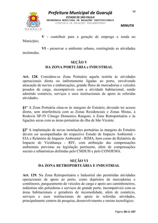 58

Prefeitura Municipal de Guarujá
ESTADO DE SÃO PAULO
SECRETARIA MUNICIPAL DE RELAÇÕES INSTITUCIONAIS
DIRETORIA DE RELAÇÕES PARLAMENTARES

MINUTA

V - contribuir para a geração de emprego e renda no
Município;
VI - preservar o ambiente urbano, restringindo as atividades
incômodas.
SEÇÃO V
DA ZONA PORTUÁRIA e INDUSTRIAL
Art. 128. Considera-se Zona Portuária aquela restrita às atividades
operacionais direta ou indiretamente ligadas ao porto, envolvendo
atracação de navios e embarcações, grande fluxo de mercadorias e veículos
pesados de carga, incompatíveis com a atividade habitacional, sendo
admitido comércio, serviços e usos institucionais de apoio às referidas
atividades.
§1º A Zona Portuária situa-se às margens do Estuário, devendo ter acesso
direto, sem interferência com as Zonas Residenciais e Zonas Mistas, à
Rodovia SP-55 Cônego Domenico Rangoni, à Zona Retroportuária e às
ligações secas com as áreas portuárias da ilha de São Vicente.
§2º A implantação de novas instalações portuárias às margens do Estuário
devem ser acompanhadas do respectivo Estudo de Impacto Ambiental EIA e Relatório de Impacto Ambiental - RIMA, bem como do Relatório de
Impacto de Vizinhança - RIV, com atribuição das compensações
ambientais previstas na legislação pertinente, além de compensações
sociais e urbanísticas definidas pelo CMDUH e pelo CONDEMA.
SEÇÃO VI
DA ZONA RETROPORTUÁRIA E INDUSTRIAL
Art. 129. Na Zona Retroportuária e Industrial são permitidas atividades
operacionais de apoio ao porto, como depósitos de mercadorias e
contêineres, parqueamento de veículos de carga e apoio aos caminhoneiros,
indústrias não poluidoras e serviços de grande porte, incompatíveis com as
áreas habitacionais e geradores de incomodidade, além de comércio,
serviços e usos institucionais de apoio às referidas atividades,
principalmente centros de pesquisa, desenvolvimento e ensino tecnológico.
Página 58 de 107

 