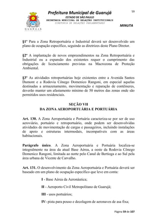 59

Prefeitura Municipal de Guarujá
ESTADO DE SÃO PAULO
SECRETARIA MUNICIPAL DE RELAÇÕES INSTITUCIONAIS
DIRETORIA DE RELAÇÕES PARLAMENTARES

MINUTA

§1º Para a Zona Retroportuária e Industrial deverá ser desenvolvido um
plano de ocupação específico, seguindo as diretrizes deste Plano Diretor.
§2º A implantação de novos empreendimentos na Zona Retroportuária e
Industrial ou a expansão dos existentes requer o cumprimento das
obrigações de licenciamento previstas na Macrozona de Proteção
Ambiental.
§3º As atividades retroportuárias hoje existentes entre a Avenida Santos
Dumont e a Rodovia Cônego Domenico Rangoni, em especial aquelas
destinadas a armazenamento, movimentação e reparação de contêineres,
deverão manter um afastamento mínimo de 50 metros das zonas onde são
permitidos usos residenciais.
SEÇÃO VII
DA ZONA AEROPORTUÁRIA E PORTUÁRIA
Art. 130. A Zona Aeroportuária e Portuária caracteriza-se por ser de uso
aeroviário, portuário e retroportuário, onde podem ser desenvolvidas
atividades de movimentação de cargas e passageiros, incluindo instalações
de apoio e estruturas intermodais, incompatíveis com as áreas
habitacionais.
Parágrafo único. A Zona Aeroportuária e Portuária localiza-se
integralmente na área da atual Base Aérea, a oeste da Rodovia Cônego
Domenico Rangoni, limitada ao norte pelo Canal de Bertioga e ao Sul pela
área urbana de Vicente de Carvalho.
Art. 131. O desenvolvimento da Zona Aeroportuária e Portuária deverá ser
baseado em um plano de ocupação específico que leve em conta:
I - Base Aérea da Aeronáutica;
II - Aeroporto Civil Metropolitano de Guarujá;
III - usos portuários;
IV- pista para pouso e decolagem de aeronaves de asa fixa;
Página 59 de 107

 
