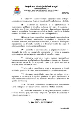 6

Prefeitura Municipal de Guarujá
ESTADO DE SÃO PAULO
SECRETARIA MUNICIPAL DE RELAÇÕES INSTITUCIONAIS
DIRETORIA DE RELAÇÕES PARLAMENTARES

MINUTA

I - estimular o desenvolvimento econômico local endógeno
associado aos interesses de desenvolvimento da Baixada Santista e do País;
II - incentivar as iniciativas e as oportunidades de
investimentos públicos e privados, inclusive por meio de parcerias e
convênios com órgãos e instituições nacionais e internacionais, das quais
resultem a ampliação dos setores econômicos locais, a melhoria da infraestrutura da Cidade e a dinamização da sua cadeia produtiva;
III - aproveitar o potencial de áreas disponíveis para implantar
e desenvolver atividades econômicas, incluindo-se a ampliação das
atividades portuárias, retroportuárias e industriais, a instalação do aeroporto
metropolitano da Baixada Santista e o desenvolvimento das áreas de
entorno, mediante contrapartidas ambientais;
IV - estimular o associativismo, o empreendedorismo e a
formação de redes de cooperação empresarial de micro e pequenas
empresas como alternativas para a geração de trabalho e renda;
V - valorizar e preservar os recursos naturais e paisagísticos,
bem como assegurar a suficiência no abastecimento de energia e água para
consumo nos meses de alta temporada, como ações para aumentar os
atrativos para o turismo e o lazer;
VI - incentivar e qualificar a pesca, o artesanato e as demais
atividades geradoras de renda para as comunidades tradicionais caiçaras;
VII - fortalecer as atividades comerciais, de qualquer porte e
segmento, e os serviços de apoio à produção em geral, qualificando as
áreas onde houver concentração das mesmas e buscando a participação dos
agentes envolvidos;
VIII - fortalecer a indústria de construção civil, relacionandoa com o adequado uso do solo urbano e da infra-estrutura instalada;
IX - combater a exclusão e as desigualdades sociais, adotando
políticas públicas que promovam e ampliem a melhoria da qualidade de
vida dos seus munícipes.
CAPÍTULO II
DA POLÍTICA DE TURISMO
Página 6 de 107

 