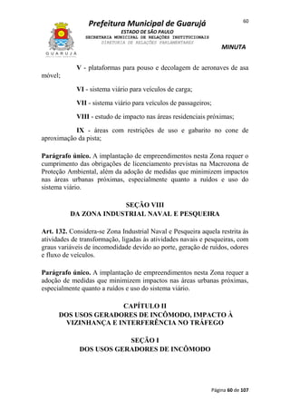 60

Prefeitura Municipal de Guarujá
ESTADO DE SÃO PAULO
SECRETARIA MUNICIPAL DE RELAÇÕES INSTITUCIONAIS
DIRETORIA DE RELAÇÕES PARLAMENTARES

MINUTA

V - plataformas para pouso e decolagem de aeronaves de asa
móvel;
VI - sistema viário para veículos de carga;
VII - sistema viário para veículos de passageiros;
VIII - estudo de impacto nas áreas residenciais próximas;
IX - áreas com restrições de uso e gabarito no cone de
aproximação da pista;
Parágrafo único. A implantação de empreendimentos nesta Zona requer o
cumprimento das obrigações de licenciamento previstas na Macrozona de
Proteção Ambiental, além da adoção de medidas que minimizem impactos
nas áreas urbanas próximas, especialmente quanto a ruídos e uso do
sistema viário.
SEÇÃO VIII
DA ZONA INDUSTRIAL NAVAL E PESQUEIRA
Art. 132. Considera-se Zona Industrial Naval e Pesqueira aquela restrita às
atividades de transformação, ligadas às atividades navais e pesqueiras, com
graus variáveis de incomodidade devido ao porte, geração de ruídos, odores
e fluxo de veículos.
Parágrafo único. A implantação de empreendimentos nesta Zona requer a
adoção de medidas que minimizem impactos nas áreas urbanas próximas,
especialmente quanto a ruídos e uso do sistema viário.
CAPÍTULO II
DOS USOS GERADORES DE INCÔMODO, IMPACTO À
VIZINHANÇA E INTERFERÊNCIA NO TRÁFEGO
SEÇÃO I
DOS USOS GERADORES DE INCÔMODO

Página 60 de 107

 