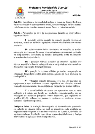 Prefeitura Municipal de Guarujá

61

ESTADO DE SÃO PAULO
SECRETARIA MUNICIPAL DE RELAÇÕES INSTITUCIONAIS
DIRETORIA DE RELAÇÕES PARLAMENTARES

MINUTA

Art. 133. Considera-se incomodidade urbana o estado de desacordo de uso
ou atividade com os condicionantes locais, causando reação adversa sobre a
vizinhança, tendo em vista suas estruturas físicas e vivências sociais.
Art. 134. Para análise do nível de incomodidade deverão ser observados os
seguintes fatores:
I - poluição sonora: geração de impacto causada pelo uso de
máquinas, utensílios ruidosos, aparelhos sonoros ou similares no entorno
próximo;
II - poluição atmosférica: lançamento na atmosfera de matéria
ou energia provenientes do uso de combustíveis nos processos de produção
ou, simplesmente, lançamento de material particulado inerte na atmosfera
acima dos níveis admissíveis;
III - poluição hídrica: descarte de efluentes líquidos que
alterem a qualidade da rede hidrográfica ou a integridade do sistema coletor
de esgotos ou poluição do lençol freático;
IV - geração de resíduos sólidos: produção, manipulação ou
estocagem de resíduos sólidos, com riscos potenciais ao meio ambiente e à
saúde pública;
V - vibração: impacto provocado pelo uso de máquinas ou
equipamentos que produzam choques repetitivos ou vibração sensível,
causando riscos potenciais à propriedade, ao bem estar ou à saúde pública;
VI - periculosidade: atividades que apresentem risco ao meio
ambiente e à saúde, em função de produção, comercialização, uso ou
estocagem de materiais perigosos, como explosivos, gás liquefeito de
petróleo (GLP), inflamáveis, tóxicos e equiparáveis, conforme normas
técnicas e legislação específica.
Parágrafo único. A avaliação das categorias de incomodidades permitidas
em relação ao sistema viário no qual se encontrem cada atividade ou
empreendimento seguirá as diretrizes colocadas no Anexo 4, devendo ser
regulamentada por legislação específica e em conformidade com o Código
de Posturas e a legislação ambiental pertinente.

Página 61 de 107

 