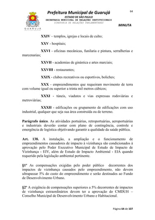 64

Prefeitura Municipal de Guarujá
ESTADO DE SÃO PAULO
SECRETARIA MUNICIPAL DE RELAÇÕES INSTITUCIONAIS
DIRETORIA DE RELAÇÕES PARLAMENTARES

MINUTA

XXIV – templos, igrejas e locais de culto;
XXV - hospitais;
XXVI - oficinas mecânicas, funilaria e pintura, serralherias e
marcenarias;
XXVII - academias de ginástica e artes marciais;
XXVIII - restaurantes;
XXIX - clubes recreativos ou esportivos, boliches;
XXX - empreendimentos que requeiram movimento de terra
com volume igual ou superior a trinta mil metros cúbicos;
XXXI - túneis, viadutos e vias expressas rodoviárias e
metroviárias;
XXXII - edificações ou grupamento de edificações com uso
industrial, qualquer que seja sua área construída ou de terreno.
Parágrafo único. As atividades portuárias, retroportuárias, aeroportuárias
e industriais deverão contar com plano de contingência, controle e
emergência de logística objetivando garantir a qualidade da saúde pública.
Art. 138. A instalação, a ampliação e o funcionamento de
empreendimentos causadores de impacto à vizinhança são condicionados à
aprovação pelo Poder Executivo Municipal de Estudo de Impacto de
Vizinhança - EIV, além de Estudo de Impacto Ambiental - EIA quando
requerido pela legislação ambiental pertinente.
§1º As compensações exigidas pelo poder público decorrentes dos
impactos de vizinhança causados pelo empreendimento, não devem
ultrapassar 5% do custo do empreendimento e serão destinados ao Fundo
de Desenvolvimento Urbano.
§2º A exigência de compensações superiores a 5% decorrentes de impactos
de vizinhança extraordinários devem ter a aprovação do CMDUH –
Conselho Municipal de Desenvolvimento Urbano e Habitacional.

Página 64 de 107

 