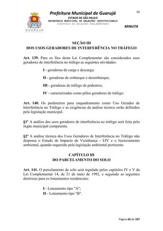 65

Prefeitura Municipal de Guarujá
ESTADO DE SÃO PAULO
SECRETARIA MUNICIPAL DE RELAÇÕES INSTITUCIONAIS
DIRETORIA DE RELAÇÕES PARLAMENTARES

MINUTA

SEÇÃO III
DOS USOS GERADORES DE INTERFERÊNCIA NO TRÁFEGO
Art. 139. Para os fins desta Lei Complementar são considerados usos
geradores de interferência no tráfego as seguintes atividades:
I - geradoras de carga e descarga;
II - geradoras de embarque e desembarque;
III - geradoras de tráfego de pedestres;
IV - caracterizadas como pólos geradores de tráfego.
Art. 140. Os parâmetros para enquadramento como Uso Gerador de
Interferência no Tráfego e as exigências da análise técnica serão definidos
pela legislação municipal.
§1º A análise dos usos geradores de interferência no tráfego será feita pelo
órgão municipal competente.
§2º A análise técnica dos Usos Geradores de Interferência no Tráfego não
dispensa o Estudo de Impacto de Vizinhança - EIV e o licenciamento
ambiental, quando requerido pela legislação ambiental pertinente.
CAPÍTULO III
DO PARCELAMENTO DO SOLO
Art. 141. O parcelamento do solo será regulado pelos capítulos IV e V da
Lei Complementar 14, de 21 de maio de 1992, e seguindo as seguintes
diretrizes para os loteamentos residenciais:
I - Loteamento tipo "A";
II - Loteamento tipo "B".

Página 65 de 107

 