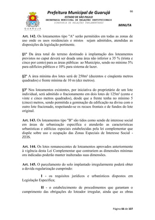 Prefeitura Municipal de Guarujá

66

ESTADO DE SÃO PAULO
SECRETARIA MUNICIPAL DE RELAÇÕES INSTITUCIONAIS
DIRETORIA DE RELAÇÕES PARLAMENTARES

MINUTA

Art. 142. Os loteamentos tipo "A" serão permitidos em todas as zonas de
uso onde os usos residenciais e mistos sejam admitidos, atendidas as
disposições da legislação pertinente.
§1º Da área total do terreno destinado à implantação dos loteamentos
previstos no caput deverá ser doada uma área não inferior a 35 % (trinta e
cinco por cento) para as áreas públicas ao Município, sendo no mínimo 5%
para edifícios públicos e 10% para sistema de lazer.
§2º A área mínima dos lotes será de 250m² (duzentos e cinqüenta metros
quadrados) e frente mínima de 10 m (dez metros).
§3º Nos loteamentos existentes, por iniciativa do proprietário de um lote
individual, será admitido o fracionamento em dois lotes de 125m² (cento e
vinte e cinco metros quadrados), desde que a frente tenha no mínimo 5
(cinco) metros, sendo permitida a geminação da edificação na divisa com o
outro lote fracionado, respeitando-se os recuos frontais e de fundos do lote
original.
Art. 143. Os loteamentos tipo "B" são tidos como sendo de interesse social
em áreas de urbanização específica e atenderão as características
urbanísticas e edilícias especiais estabelecidas pela lei complementar que
dispõe sobre uso e ocupação das Zonas Especiais de Interesse Social ZEIS.
Art. 144. Os lotes remanescentes de loteamentos aprovados anteriormente
à vigência desta Lei Complementar que contrariem as dimensões mínimas
ora indicadas poderão manter inalteradas suas dimensões.
Art. 145. O parcelamento do solo implantado irregularmente poderá obter
a devida regularização cumprindo:
I - os requisitos jurídicos e urbanísticos dispostos em
Legislação Específica;
II - o estabelecimento de procedimentos que garantam o
cumprimento das obrigações do loteador irregular, ainda que as obras

Página 66 de 107

 