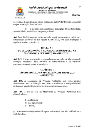 67

Prefeitura Municipal de Guarujá
ESTADO DE SÃO PAULO
SECRETARIA MUNICIPAL DE RELAÇÕES INSTITUCIONAIS
DIRETORIA DE RELAÇÕES PARLAMENTARES

MINUTA

necessárias à regularização sejam executadas pelo Poder Público Municipal
ou por associação de moradores;
III - as normas que garantam as condições de habitabilidade,
acessibilidade, salubridade e segurança do sítio.
Art. 146. Os loteamentos novos deverão seguir os requisitos jurídicos e
urbanísticos dispostos na Lei Federal 6.766/ 1979, com suas alterações e
regulamentações posteriores.
TÍTULO VII
DO USO, OCUPAÇÃO E PARCELAMENTO DO SOLO NA
MACROZONA DE PROTEÇÃO AMBIENTAL
Art. 147. O uso, a ocupação e o parcelamento do solo na Macrozona de
Proteção Ambiental deve observar as características e os objetivos
previstos para cada um de seus setores.
CAPÍTULO I
DO USO DO SOLO NA MACROZONA DE PROTEÇÃO
AMBIENTAL
Art. 148. A Macrozona de Proteção Ambiental tem como critério
fundamental para a definição dos usos e atividades a compatibilidade
destes com a proteção dos recursos ambientais em cada setor.
Art. 149. O uso do solo na Macrozona de Proteção Ambiental fica
classificado em:
I - residencial;
II - não-residencial;
III - misto.
§1º Considera-se uso residencial aquele destinado à moradia unifamiliar e
multifamiliar.

Página 67 de 107

 