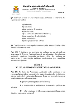 68

Prefeitura Municipal de Guarujá
ESTADO DE SÃO PAULO
SECRETARIA MUNICIPAL DE RELAÇÕES INSTITUCIONAIS
DIRETORIA DE RELAÇÕES PARLAMENTARES

MINUTA

§2º Considera-se uso não-residencial aquele destinado ao exercício das
seguintes atividades:
a) industrial;
b) comercial;
c) de prestação de serviços;
d) institucional;
e) de ecoturismo e turismo sustentável;
f) de agricultura de subsistência;
g) de aqüicultura;
h) manejo de espécies nativas.
§3º Considera-se uso misto aquele constituído pelos usos residencial e nãoresidencial no mesmo setor.
Art. 150. A instalação ou ampliação de qualquer uso ou atividade na
Macrozona de Proteção Ambiental deverá ser submetida a licenciamento
ambiental, conforme legislação pertinente, além das medidas de
recuperação e compensação ambiental estabelecidas pela autoridade
ambiental competente.
SEÇÃO I
DO USO NO SETOR DE PRESERVAÇÃO AMBIENTAL
Art. 151. No Setor de Preservação Ambiental serão admitidos o uso
residencial controlado e usos referentes à pesquisa, educação, ecoturismo e
turismo sustentável e atividades humanas, desde que compatíveis com o
objetivo de preservação deste setor:
I - preservação integral dos ecossistemas;
II - implantação de unidades de conservação, públicas ou
privadas;
III - infra-estrutura e atividades de pesquisa científica e ensino
ligados à preservação ambiental;

Página 68 de 107

 
