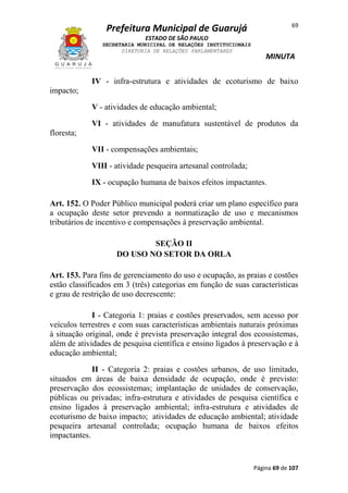 69

Prefeitura Municipal de Guarujá
ESTADO DE SÃO PAULO
SECRETARIA MUNICIPAL DE RELAÇÕES INSTITUCIONAIS
DIRETORIA DE RELAÇÕES PARLAMENTARES

MINUTA

IV - infra-estrutura e atividades de ecoturismo de baixo
impacto;
V - atividades de educação ambiental;
VI - atividades de manufatura sustentável de produtos da
floresta;
VII - compensações ambientais;
VIII - atividade pesqueira artesanal controlada;
IX - ocupação humana de baixos efeitos impactantes.
Art. 152. O Poder Público municipal poderá criar um plano específico para
a ocupação deste setor prevendo a normatização de uso e mecanismos
tributários de incentivo e compensações à preservação ambiental.
SEÇÃO II
DO USO NO SETOR DA ORLA
Art. 153. Para fins de gerenciamento do uso e ocupação, as praias e costões
estão classificados em 3 (três) categorias em função de suas características
e grau de restrição de uso decrescente:
I - Categoria 1: praias e costões preservados, sem acesso por
veículos terrestres e com suas características ambientais naturais próximas
à situação original, onde é prevista preservação integral dos ecossistemas,
além de atividades de pesquisa científica e ensino ligados à preservação e à
educação ambiental;
II - Categoria 2: praias e costões urbanos, de uso limitado,
situados em áreas de baixa densidade de ocupação, onde é previsto:
preservação dos ecossistemas; implantação de unidades de conservação,
públicas ou privadas; infra-estrutura e atividades de pesquisa científica e
ensino ligados à preservação ambiental; infra-estrutura e atividades de
ecoturismo de baixo impacto; atividades de educação ambiental; atividade
pesqueira artesanal controlada; ocupação humana de baixos efeitos
impactantes.

Página 69 de 107

 