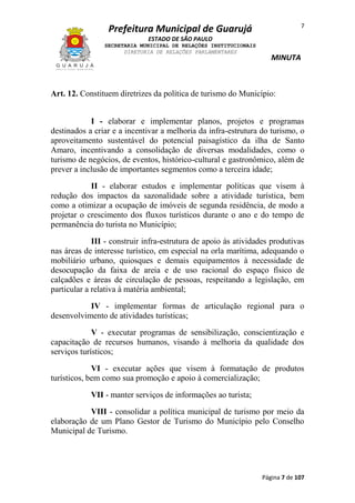 7

Prefeitura Municipal de Guarujá
ESTADO DE SÃO PAULO
SECRETARIA MUNICIPAL DE RELAÇÕES INSTITUCIONAIS
DIRETORIA DE RELAÇÕES PARLAMENTARES

MINUTA

Art. 12. Constituem diretrizes da política de turismo do Município:
I - elaborar e implementar planos, projetos e programas
destinados a criar e a incentivar a melhoria da infra-estrutura do turismo, o
aproveitamento sustentável do potencial paisagístico da ilha de Santo
Amaro, incentivando a consolidação de diversas modalidades, como o
turismo de negócios, de eventos, histórico-cultural e gastronômico, além de
prever a inclusão de importantes segmentos como a terceira idade;
II - elaborar estudos e implementar políticas que visem à
redução dos impactos da sazonalidade sobre a atividade turística, bem
como a otimizar a ocupação de imóveis de segunda residência, de modo a
projetar o crescimento dos fluxos turísticos durante o ano e do tempo de
permanência do turista no Município;
III - construir infra-estrutura de apoio às atividades produtivas
nas áreas de interesse turístico, em especial na orla marítima, adequando o
mobiliário urbano, quiosques e demais equipamentos à necessidade de
desocupação da faixa de areia e de uso racional do espaço físico de
calçadões e áreas de circulação de pessoas, respeitando a legislação, em
particular a relativa à matéria ambiental;
IV - implementar formas de articulação regional para o
desenvolvimento de atividades turísticas;
V - executar programas de sensibilização, conscientização e
capacitação de recursos humanos, visando à melhoria da qualidade dos
serviços turísticos;
VI - executar ações que visem à formatação de produtos
turísticos, bem como sua promoção e apoio à comercialização;
VII - manter serviços de informações ao turista;
VIII - consolidar a política municipal de turismo por meio da
elaboração de um Plano Gestor de Turismo do Município pelo Conselho
Municipal de Turismo.

Página 7 de 107

 