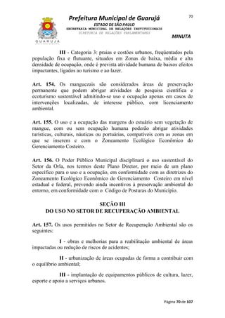 70

Prefeitura Municipal de Guarujá
ESTADO DE SÃO PAULO
SECRETARIA MUNICIPAL DE RELAÇÕES INSTITUCIONAIS
DIRETORIA DE RELAÇÕES PARLAMENTARES

MINUTA

III - Categoria 3: praias e costões urbanos, freqüentados pela
população fixa e flutuante, situados em Zonas de baixa, média e alta
densidade de ocupação, onde é prevista atividade humana de baixos efeitos
impactantes, ligados ao turismo e ao lazer.
Art. 154. Os manguezais são considerados áreas de preservação
permanente que podem abrigar atividades de pesquisa científica e
ecoturismo sustentável admitindo-se uso e ocupação apenas em casos de
intervenções localizadas, de interesse público, com licenciamento
ambiental.
Art. 155. O uso e a ocupação das margens do estuário sem vegetação de
mangue, com ou sem ocupação humana poderão abrigar atividades
turísticas, culturais, náuticas ou portuárias, compatíveis com as zonas em
que se inserem e com o Zoneamento Ecológico Econômico do
Gerenciamento Costeiro.
Art. 156. O Poder Público Municipal disciplinará o uso sustentável do
Setor da Orla, nos termos deste Plano Diretor, por meio de um plano
específico para o uso e a ocupação, em conformidade com as diretrizes do
Zoneamento Ecológico Econômico do Gerenciamento Costeiro em nível
estadual e federal, prevendo ainda incentivos à preservação ambiental do
entorno, em conformidade com o Código de Posturas do Município.
SEÇÃO III
DO USO NO SETOR DE RECUPERAÇÃO AMBIENTAL
Art. 157. Os usos permitidos no Setor de Recuperação Ambiental são os
seguintes:
I - obras e melhorias para a reabilitação ambiental de áreas
impactadas ou redução de riscos de acidentes;
II - urbanização de áreas ocupadas de forma a contribuir com
o equilíbrio ambiental;
III - implantação de equipamentos públicos de cultura, lazer,
esporte e apoio a serviços urbanos.

Página 70 de 107

 