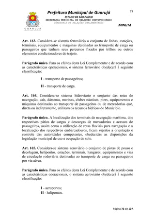 Prefeitura Municipal de Guarujá

73

ESTADO DE SÃO PAULO
SECRETARIA MUNICIPAL DE RELAÇÕES INSTITUCIONAIS
DIRETORIA DE RELAÇÕES PARLAMENTARES

MINUTA

Art. 163. Considera-se sistema ferroviário o conjunto de linhas, estações,
terminais, equipamentos e máquinas destinadas ao transporte de carga ou
passageiros que tenham seus percursos fixados por trilhos ou outros
elementos condicionadores do trajeto.
Parágrafo único. Para os efeitos desta Lei Complementar e de acordo com
as características operacionais, o sistema ferroviário obedecerá à seguinte
classificação:
I - transporte de passageiros;
II - transporte de carga.
Art. 164. Considera-se sistema hidroviário o conjunto das rotas de
navegação, cais, dársenas, marinas, clubes náuticos, piers, equipamentos e
máquinas destinadas ao transporte de passageiros ou de mercadorias que,
direta ou indiretamente, utilizam os recursos hídricos do Município.
Parágrafo único. A localização dos terminais de navegação marítima, dos
respectivos pátios de cargas e descargas de mercadorias e acessos de
passageiros, assim como a utilização de rotas fluviais para navegação e a
localização dos respectivos embarcadouros, ficam sujeitos a orientação e
controle das autoridades competentes, obedecidas as disposições da
legislação municipal de uso e ocupação do solo.
Art. 165. Considera-se sistema aeroviário o conjunto de pistas de pouso e
decolagem, helipontos, estações, terminais, hangares, equipamentos e vias
de circulação rodoviária destinadas ao transporte de carga ou passageiros
por via aérea.
Parágrafo único. Para os efeitos desta Lei Complementar e de acordo com
as características operacionais, o sistema aeroviário obedecerá à seguinte
classificação:
I - aeroportos;
II - helipontos.

Página 73 de 107

 