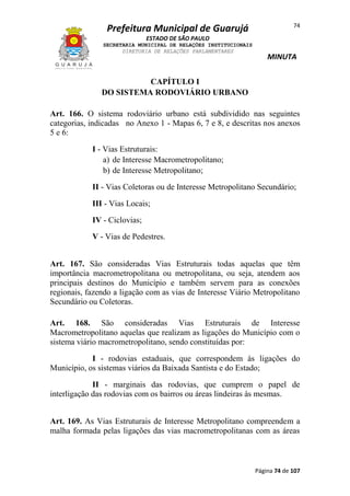 Prefeitura Municipal de Guarujá

74

ESTADO DE SÃO PAULO
SECRETARIA MUNICIPAL DE RELAÇÕES INSTITUCIONAIS
DIRETORIA DE RELAÇÕES PARLAMENTARES

MINUTA

CAPÍTULO I
DO SISTEMA RODOVIÁRIO URBANO
Art. 166. O sistema rodoviário urbano está subdividido nas seguintes
categorias, indicadas no Anexo 1 - Mapas 6, 7 e 8, e descritas nos anexos
5 e 6:
I - Vias Estruturais:
a) de Interesse Macrometropolitano;
b) de Interesse Metropolitano;
II - Vias Coletoras ou de Interesse Metropolitano Secundário;
III - Vias Locais;
IV - Ciclovias;
V - Vias de Pedestres.
Art. 167. São consideradas Vias Estruturais todas aquelas que têm
importância macrometropolitana ou metropolitana, ou seja, atendem aos
principais destinos do Município e também servem para as conexões
regionais, fazendo a ligação com as vias de Interesse Viário Metropolitano
Secundário ou Coletoras.
Art. 168. São consideradas Vias Estruturais de Interesse
Macrometropolitano aquelas que realizam as ligações do Município com o
sistema viário macrometropolitano, sendo constituídas por:
I - rodovias estaduais, que correspondem às ligações do
Município, os sistemas viários da Baixada Santista e do Estado;
II - marginais das rodovias, que cumprem o papel de
interligação das rodovias com os bairros ou áreas lindeiras às mesmas.
Art. 169. As Vias Estruturais de Interesse Metropolitano compreendem a
malha formada pelas ligações das vias macrometropolitanas com as áreas

Página 74 de 107

 
