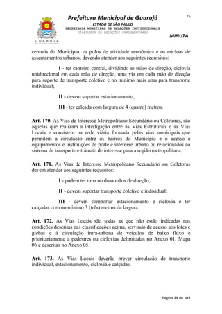 75

Prefeitura Municipal de Guarujá
ESTADO DE SÃO PAULO
SECRETARIA MUNICIPAL DE RELAÇÕES INSTITUCIONAIS
DIRETORIA DE RELAÇÕES PARLAMENTARES

MINUTA

centrais do Município, os polos de atividade econômica e os núcleos de
assentamentos urbanos, devendo atender aos seguintes requisitos:
I - ter canteiro central, dividindo as mãos de direção, ciclovia
unidirecional em cada mão de direção, uma via em cada mão de direção
para suporte de transporte coletivo e no mínimo mais uma para transporte
individual;
II - devem suportar estacionamento;
III - ter calçada com largura de 4 (quatro) metros.
Art. 170. As Vias de Interesse Metropolitano Secundário ou Coletoras, são
aquelas que realizam a interligação entre as Vias Estruturais e as Vias
Locais e consistem na rede viária formada pelas vias municipais que
permitem a circulação entre os bairros do Município e o acesso a
equipamentos e instituições de porte e interesse urbano ou relacionados ao
sistema de transporte e trânsito de interesse para a região metropolitana.
Art. 171. As Vias de Interesse Metropolitano Secundário ou Coletoras
devem atender aos seguintes requisitos:
I - podem ter uma ou duas mãos de direção;
II - devem suportar transporte coletivo e individual;
III - devem comportar estacionamento e ciclovia e ter
calçadas com no mínimo 3 (três) metros de largura.
Art. 172. As Vias Locais são todas as que não estão indicadas nas
condições descritas nas classificações acima, servindo de acesso aos lotes e
glebas e à circulação intra-urbana de veículos de baixo fluxo e
prioritariamente a pedestres ou ciclovias delimitadas no Anexo 01, Mapa
06 e descritas no Anexo 05.
Art. 173. As Vias Locais deverão prever circulação de transporte
individual, estacionamento, ciclovia e calçadas.

Página 75 de 107

 