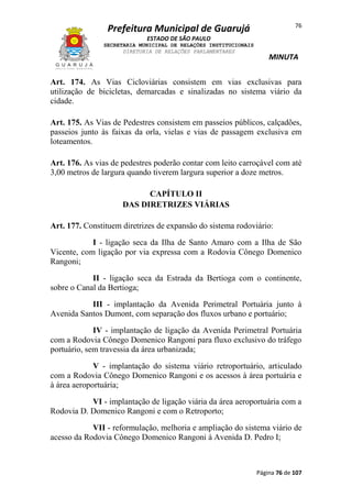 76

Prefeitura Municipal de Guarujá
ESTADO DE SÃO PAULO
SECRETARIA MUNICIPAL DE RELAÇÕES INSTITUCIONAIS
DIRETORIA DE RELAÇÕES PARLAMENTARES

MINUTA

Art. 174. As Vias Cicloviárias consistem em vias exclusivas para
utilização de bicicletas, demarcadas e sinalizadas no sistema viário da
cidade.
Art. 175. As Vias de Pedestres consistem em passeios públicos, calçadões,
passeios junto às faixas da orla, vielas e vias de passagem exclusiva em
loteamentos.
Art. 176. As vias de pedestres poderão contar com leito carroçável com até
3,00 metros de largura quando tiverem largura superior a doze metros.
CAPÍTULO II
DAS DIRETRIZES VIÁRIAS
Art. 177. Constituem diretrizes de expansão do sistema rodoviário:
I - ligação seca da Ilha de Santo Amaro com a Ilha de São
Vicente, com ligação por via expressa com a Rodovia Cônego Domenico
Rangoni;
II - ligação seca da Estrada da Bertioga com o continente,
sobre o Canal da Bertioga;
III - implantação da Avenida Perimetral Portuária junto à
Avenida Santos Dumont, com separação dos fluxos urbano e portuário;
IV - implantação de ligação da Avenida Perimetral Portuária
com a Rodovia Cônego Domenico Rangoni para fluxo exclusivo do tráfego
portuário, sem travessia da área urbanizada;
V - implantação do sistema viário retroportuário, articulado
com a Rodovia Cônego Domenico Rangoni e os acessos à área portuária e
à área aeroportuária;
VI - implantação de ligação viária da área aeroportuária com a
Rodovia D. Domenico Rangoni e com o Retroporto;
VII - reformulação, melhoria e ampliação do sistema viário de
acesso da Rodovia Cônego Domenico Rangoni à Avenida D. Pedro I;

Página 76 de 107

 