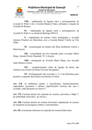 77

Prefeitura Municipal de Guarujá
ESTADO DE SÃO PAULO
SECRETARIA MUNICIPAL DE RELAÇÕES INSTITUCIONAIS
DIRETORIA DE RELAÇÕES PARLAMENTARES

MINUTA

VIII - implantação da ligação entre o prolongamento da
Avenida D. Pedro I até a Avenida Marjory Prado, utilizando o traçado da
Avenida do Bosque;
IX - implantação da ligação entre o prolongamento da
Avenida D. Pedro I e a estrada da Bertioga (SP-61);
X - implantação de sistema viário interligando a Avenida
Antonio Pimentel em Morrinhos com a Avenida Rafael Vitiello na Vila
Zilda;
XI - reestruturação do binário das Ruas Guilherme Guinle e
Mato Grosso;
XII - consolidação do eixo formado pelas Avenidas Mário
Daige, Antonio Freire, Projetada "A" e Acaraú;
XIII - interligação da Avenida Mario Daige com Avenida
Lídio Martins Correa;
XIV - complementação viária de ligação do bairro das
Astúrias com o bairro de Santa Cruz dos Navegantes.
XV - Prolongamento das Avenidas 1, 2 e 3 de Morrinhos para
permitir a expansão deste bairro em direção ao Norte.
Art. 178. As definições quanto a classificação, dimensionamento,
capacidades, geometria e demais especificações técnicas das ruas e
avenidas, estão presentes no Anexo 5.
Art. 179. Constitui diretriz de expansão do sistema cicloviário o Mapa 7,
de mobilidade cicloviária, do Anexo I.
Art. 180. Constitui diretriz do sistema ferroviário implantação de sistema
de transporte de passageiros urbano e metropolitano.
Art. 181. Constituem diretrizes de expansão do sistema hidroviário:

Página 77 de 107

 