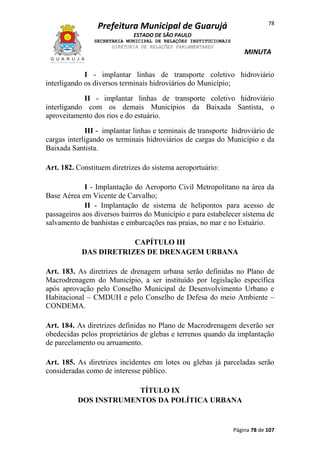 78

Prefeitura Municipal de Guarujá
ESTADO DE SÃO PAULO
SECRETARIA MUNICIPAL DE RELAÇÕES INSTITUCIONAIS
DIRETORIA DE RELAÇÕES PARLAMENTARES

MINUTA

I - implantar linhas de transporte coletivo hidroviário
interligando os diversos terminais hidroviários do Município;
II - implantar linhas de transporte coletivo hidroviário
interligando com os demais Municípios da Baixada Santista, o
aproveitamento dos rios e do estuário.
III - implantar linhas e terminais de transporte hidroviário de
cargas interligando os terminais hidroviários de cargas do Município e da
Baixada Santista.
Art. 182. Constituem diretrizes do sistema aeroportuário:
I - Implantação do Aeroporto Civil Metropolitano na área da
Base Aérea em Vicente de Carvalho;
II - Implantação de sistema de helipontos para acesso de
passageiros aos diversos bairros do Município e para estabelecer sistema de
salvamento de banhistas e embarcações nas praias, no mar e no Estuário.
CAPÍTULO III
DAS DIRETRIZES DE DRENAGEM URBANA
Art. 183. As diretrizes de drenagem urbana serão definidas no Plano de
Macrodrenagem do Município, a ser instituído por legislação específica
após aprovação pelo Conselho Municipal de Desenvolvimento Urbano e
Habitacional – CMDUH e pelo Conselho de Defesa do meio Ambiente –
CONDEMA.
Art. 184. As diretrizes definidas no Plano de Macrodrenagem deverão ser
obedecidas pelos proprietários de glebas e terrenos quando da implantação
de parcelamento ou arruamento.
Art. 185. As diretrizes incidentes em lotes ou glebas já parceladas serão
consideradas como de interesse público.
TÍTULO IX
DOS INSTRUMENTOS DA POLÍTICA URBANA

Página 78 de 107

 