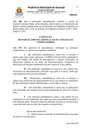 79

Prefeitura Municipal de Guarujá
ESTADO DE SÃO PAULO
SECRETARIA MUNICIPAL DE RELAÇÕES INSTITUCIONAIS
DIRETORIA DE RELAÇÕES PARLAMENTARES

MINUTA

Art. 186. Para a promoção, planejamento, controle e gestão do
desenvolvimento urbano, serão adotados, dentre outros, os instrumentos de
política urbana estabelecidos na Constituição da República Federativa do
Brasil (artigo 182, § 4º)e no Estatuto da Cidade(Lei Federal 10.257 / 2001,
artigos 5º a 8º).
CAPÍTULO I
DO PARCELAMENTO, EDIFICAÇÃO OU UTILIZAÇÃO
COMPULSÓRIOS
Art. 187. São passíveis de parcelamento, edificação ou utilização
compulsórios, os imóveis nas seguintes condições:
I - não edificados, entendendo-se como tais os terrenos e
glebas cujas áreas sejam superiores a 3.000m² (três mil metros quadrados),
que não tenham sido objeto de parcelamento e estejam localizados na
Macrozona Urbana ou no Setor de Desenvolvimento Compatível da
Macrozona de Proteção Ambiental com área limítrofe à área urbana;
II - não edificado, entendendo-se como tal o lote urbano cujo
coeficiente de aproveitamento verificado seja igual a 0 (zero), desde que
seja legalmente possível sua utilização.
III - subutilizados, entendendo-se como tais os terrenos e
glebas cujo coeficiente de aproveitamento (CA) seja inferior ao coeficiente
de aproveitamento mínimo definido para o setor onde se situam;
IV - não utilizados, entendendo-se como tais as edificações
não terminadas que estejam com as obras paralisadas há mais de 5 (cinco)
anos.
V - não utilizado entendendo-se assim o lote urbano de uso
residencial ou não residencial, que tenha sua área construída desocupada e
não utilizada, para o fim para a qual foi edificada, há mais de 5 (cinco) anos
e que apresente uma ou mais das seguintes características:
a) uso não residencial:
1 - última licença municipal de funcionamento encerrada
há mais de 5 (cinco) anos;
Página 79 de 107

 