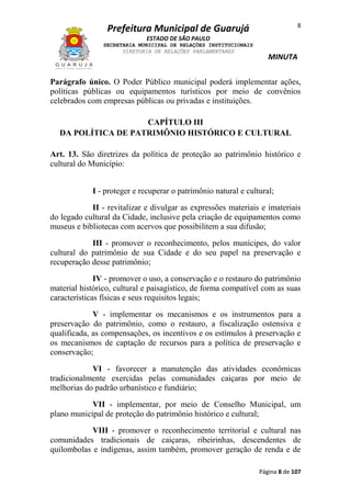 8

Prefeitura Municipal de Guarujá
ESTADO DE SÃO PAULO
SECRETARIA MUNICIPAL DE RELAÇÕES INSTITUCIONAIS
DIRETORIA DE RELAÇÕES PARLAMENTARES

MINUTA

Parágrafo único. O Poder Público municipal poderá implementar ações,
políticas públicas ou equipamentos turísticos por meio de convênios
celebrados com empresas públicas ou privadas e instituições.
CAPÍTULO III
DA POLÍTICA DE PATRIMÔNIO HISTÓRICO E CULTURAL
Art. 13. São diretrizes da política de proteção ao patrimônio histórico e
cultural do Município:
I - proteger e recuperar o patrimônio natural e cultural;
II - revitalizar e divulgar as expressões materiais e imateriais
do legado cultural da Cidade, inclusive pela criação de equipamentos como
museus e bibliotecas com acervos que possibilitem a sua difusão;
III - promover o reconhecimento, pelos munícipes, do valor
cultural do patrimônio de sua Cidade e do seu papel na preservação e
recuperação desse patrimônio;
IV - promover o uso, a conservação e o restauro do patrimônio
material histórico, cultural e paisagístico, de forma compatível com as suas
características físicas e seus requisitos legais;
V - implementar os mecanismos e os instrumentos para a
preservação do patrimônio, como o restauro, a fiscalização ostensiva e
qualificada, as compensações, os incentivos e os estímulos à preservação e
os mecanismos de captação de recursos para a política de preservação e
conservação;
VI - favorecer a manutenção das atividades econômicas
tradicionalmente exercidas pelas comunidades caiçaras por meio de
melhorias do padrão urbanístico e fundiário;
VII - implementar, por meio de Conselho Municipal, um
plano municipal de proteção do patrimônio histórico e cultural;
VIII - promover o reconhecimento territorial e cultural nas
comunidades tradicionais de caiçaras, ribeirinhas, descendentes de
quilombolas e indígenas, assim também, promover geração de renda e de
Página 8 de 107

 