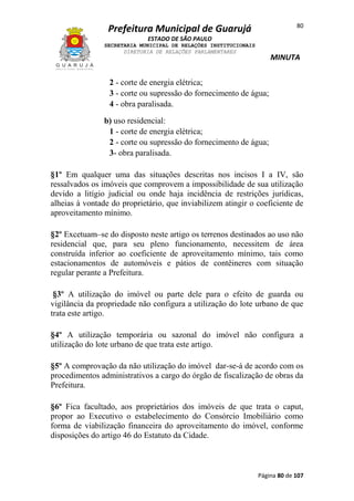 80

Prefeitura Municipal de Guarujá
ESTADO DE SÃO PAULO
SECRETARIA MUNICIPAL DE RELAÇÕES INSTITUCIONAIS
DIRETORIA DE RELAÇÕES PARLAMENTARES

MINUTA

2 - corte de energia elétrica;
3 - corte ou supressão do fornecimento de água;
4 - obra paralisada.
b) uso residencial:
1 - corte de energia elétrica;
2 - corte ou supressão do fornecimento de água;
3- obra paralisada.
§1º Em qualquer uma das situações descritas nos incisos I a IV, são
ressalvados os imóveis que comprovem a impossibilidade de sua utilização
devido a litígio judicial ou onde haja incidência de restrições jurídicas,
alheias à vontade do proprietário, que inviabilizem atingir o coeficiente de
aproveitamento mínimo.
§2º Excetuam–se do disposto neste artigo os terrenos destinados ao uso não
residencial que, para seu pleno funcionamento, necessitem de área
construída inferior ao coeficiente de aproveitamento mínimo, tais como
estacionamentos de automóveis e pátios de contêineres com situação
regular perante a Prefeitura.
§3º A utilização do imóvel ou parte dele para o efeito de guarda ou
vigilância da propriedade não configura a utilização do lote urbano de que
trata este artigo.
§4º A utilização temporária ou sazonal do imóvel não configura a
utilização do lote urbano de que trata este artigo.
§5º A comprovação da não utilização do imóvel dar-se-á de acordo com os
procedimentos administrativos a cargo do órgão de fiscalização de obras da
Prefeitura.
§6º Fica facultado, aos proprietários dos imóveis de que trata o caput,
propor ao Executivo o estabelecimento do Consórcio Imobiliário como
forma de viabilização financeira do aproveitamento do imóvel, conforme
disposições do artigo 46 do Estatuto da Cidade.

Página 80 de 107

 