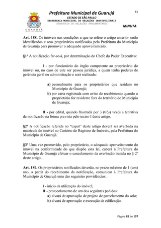 Prefeitura Municipal de Guarujá

81

ESTADO DE SÃO PAULO
SECRETARIA MUNICIPAL DE RELAÇÕES INSTITUCIONAIS
DIRETORIA DE RELAÇÕES PARLAMENTARES

MINUTA

Art. 188. Os imóveis nas condições a que se refere o artigo anterior serão
identificados e seus proprietários notificados pela Prefeitura do Município
de Guarujá para promover o adequado aproveitamento.
§1º A notificação far-se-á, por determinação do Chefe do Poder Executivo:
I - por funcionário do órgão competente ao proprietário do
imóvel ou, no caso de este ser pessoa jurídica, a quem tenha poderes de
gerência geral ou administração e será realizada:
a) pessoalmente para os proprietários que residam no
Município de Guarujá;
b) por carta registrada com aviso de recebimento quando o
proprietário for residente fora do território do Município
de Guarujá;
II - por edital, quando frustrada por 3 (três) vezes a tentativa
de notificação na forma prevista pelo inciso I deste artigo.
§2º A notificação referida no “caput” deste artigo deverá ser averbada na
matrícula do imóvel no Cartório de Registro de Imóveis, pela Prefeitura do
Município de Guarujá.
§3º Uma vez promovido, pelo proprietário, o adequado aproveitamento do
imóvel na conformidade do que dispõe esta lei, caberá à Prefeitura do
Município de Guarujá efetuar o cancelamento da averbação tratada no § 2º
deste artigo.
Art. 189. Os proprietários notificados deverão, no prazo máximo de 1 (um)
ano, a partir do recebimento da notificação, comunicar à Prefeitura do
Município de Guarujá uma das seguintes providências:
I - início da utilização do imóvel;
II - protocolamento de um dos seguintes pedidos:
a) alvará de aprovação de projeto de parcelamento do solo;
b) alvará de aprovação e execução de edificação.

Página 81 de 107

 