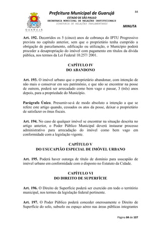 84

Prefeitura Municipal de Guarujá
ESTADO DE SÃO PAULO
SECRETARIA MUNICIPAL DE RELAÇÕES INSTITUCIONAIS
DIRETORIA DE RELAÇÕES PARLAMENTARES

MINUTA

Art. 192. Decorridos os 5 (cinco) anos de cobrança do IPTU Progressivo
prevista no capítulo anterior, sem que o proprietário tenha cumprido a
obrigação de parcelamento, edificação ou utilização, o Município poderá
proceder a desapropriação do imóvel com pagamento em títulos da dívida
pública, nos termos da Lei Federal 10.257/ 2001.
CAPÍTULO IV
DO ABANDONO
Art. 193. O imóvel urbano que o proprietário abandonar, com intenção de
não mais o conservar em seu patrimônio, e que não se encontrar na posse
de outrem, poderá ser arrecadado como bem vago e passar, 3 (três) anos
depois, para a propriedade do Município.
Parágrafo Único. Presumir-se-á de modo absoluto a intenção a que se
refere este artigo quando, cessados os atos da posse, deixar o proprietário
de satisfazer os ônus fiscais.
Art. 194. No caso de qualquer imóvel se encontrar na situação descrita no
artigo anterior, o Poder Público Municipal deverá instaurar processo
administrativo para arrecadação do imóvel como bem vago em
conformidade com a legislação vigente.
CAPÍTULO V
DO USUCAPIÃO ESPECIAL DE IMÓVEL URBANO
Art. 195. Poderá haver outorga de título de domínio para usucapião de
imóvel urbano em conformidade com o disposto no Estatuto da Cidade.
CAPÍTULO VI
DO DIREITO DE SUPERFÍCIE
Art. 196. O Direito de Superfície poderá ser exercido em todo o território
municipal, nos termos da legislação federal pertinente.
Art. 197. O Poder Público poderá conceder onerosamente o Direito de
Superfície do solo, subsolo ou espaço aéreo nas áreas públicas integrantes
Página 84 de 107

 