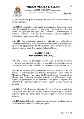 Prefeitura Municipal de Guarujá

85

ESTADO DE SÃO PAULO
SECRETARIA MUNICIPAL DE RELAÇÕES INSTITUCIONAIS
DIRETORIA DE RELAÇÕES PARLAMENTARES

MINUTA

do seu patrimônio, para exploração por parte das concessionárias de
serviços públicos.
Art. 198. O Município poderá receber em concessão, diretamente ou por
meio de seus órgãos, empresas ou autarquias, o direito de superfície, nos
termos da legislação em vigor, para viabilizar a implementação de
diretrizes constantes desta Lei Complementar, inclusive mediante a
utilização do espaço aéreo e subterrâneo.
Art. 199. Este instrumento poderá ser utilizado para realização de
consórcios imobiliários, operações urbanas consorciadas e na implantação
de redes de equipamentos de infra-estrutura urbana instalados no solo,
subsolo ou espaço aéreo de logradouros e bens públicos.
CAPÍTULO VII
DO DIREITO DE PREEMPÇÃO
Art. 200. O direito de preempção confere ao Poder Público Municipal
preferência para aquisição de imóvel urbano objeto de alienação onerosa
entre particulares, em conformidade com o disposto no Estatuto da Cidade.
Art. 201. O direito de preempção poderá incidir nas áreas nas quais está
prevista a implementação dos Projetos Estratégicos, assim como na
Macrozona Urbana e nas áreas de Desenvolvimento Compatível da
Macrozona de Preservação Ambiental limítrofes com a Macrozona Urbana,
a partir da promulgação de lei específica, com prazo de vigência não
superior a 5 (cinco) anos, renovável após o decurso do prazo inicial de
vigência.
Art. 202. O Poder Executivo Municipal deverá notificar os proprietários
dos imóveis sobre os quais incidirá o direito de preempção, no prazo
disposto, a partir da vigência da lei municipal específica referida no artigo
anterior.
Art. 203. Lei estabelecerá os mecanismos para compra e venda de imóveis
em áreas em que incida o direito de preempção.

Página 85 de 107

 