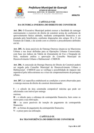86

Prefeitura Municipal de Guarujá
ESTADO DE SÃO PAULO
SECRETARIA MUNICIPAL DE RELAÇÕES INSTITUCIONAIS
DIRETORIA DE RELAÇÕES PARLAMENTARES

MINUTA

CAPÍTULO VIII
DA OUTORGA ONEROSA DO DIREITO DE CONSTRUIR
Art. 204. O Executivo Municipal poderá exercer a faculdade de outorgar
onerosamente o exercício do direito de construir acima do coeficiente de
aproveitamento básico adotado, mediante contrapartida financeira a ser
prestada pelo beneficiário, conforme disposições dos artigos 28 a 31 do
Estatuto da Cidade, e de acordo com os critérios e procedimentos definidos
em lei.
Art. 205. As áreas passíveis de Outorga Onerosa situam-se na Macrozona
Urbana e nas áreas definidas para as Operações Urbanas Consorciadas,
com base nos índices da Tabela de Zoneamento de Uso e Ocupação do
Solo, mediante análise e aprovação do Conselho Municipal do
Desenvolvimento Urbano e Habitacional - CMDUH.
Art. 206. A concessão da Outorga Onerosa do Direito de Construir poderá
ser negada pelo Conselho Municipal de Desenvolvimento Urbano e
Habitacional - CMDUH caso se verifique a possibilidade de impacto não
suportável pela infra-estrutura ou o risco de comprometimento da paisagem
urbana.
Art. 207. Lei específica estabelecerá as condições a serem observadas para
a outorga onerosa do direito de construir determinando:
I - o cálculo da área construída computável máxima que pode ser
adicionada a um imóvel por outorga
onerosa;
II - o cálculo para a cobrança da contrapartida financeira, bem como os
meios para a sua efetivação;
III - os casos passíveis de isenção do pagamento da contrapartida
financeira;
IV - as formas de pagamento da contrapartida financeira;
V - o prazo para sua utilização.
CAPÍTULO IX
DA TRANSFERÊNCIA DO DIREITO DE CONSTRUIR
Página 86 de 107

 