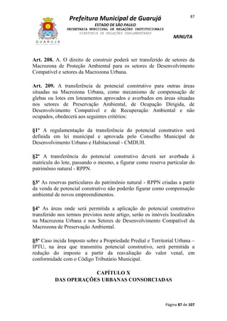 87

Prefeitura Municipal de Guarujá
ESTADO DE SÃO PAULO
SECRETARIA MUNICIPAL DE RELAÇÕES INSTITUCIONAIS
DIRETORIA DE RELAÇÕES PARLAMENTARES

MINUTA

Art. 208. A. O direito de construir poderá ser transferido de setores da
Macrozona de Proteção Ambiental para os setores de Desenvolvimento
Compatível e setores da Macrozona Urbana.
Art. 209. A transferência de potencial construtivo para outras áreas
situadas na Macrozona Urbana, como mecanismo de compensação de
glebas ou lotes em loteamentos aprovados e averbados em áreas situadas
nos setores de Preservação Ambiental, de Ocupação Dirigida, de
Desenvolvimento Compatível e de Recuperação Ambiental e não
ocupados, obedecerá aos seguintes critérios:
§1º A regulamentação da transferência do potencial construtivo será
definida em lei municipal e aprovada pelo Conselho Municipal de
Desenvolvimento Urbano e Habitacional - CMDUH.
§2º A transferência do potencial construtivo deverá ser averbada à
matrícula do lote, passando o mesmo, a figurar como reserva particular do
patrimônio natural - RPPN.
§3º As reservas particulares do patrimônio natural - RPPN criadas a partir
da venda de potencial construtivo não poderão figurar como compensação
ambiental de novos empreendimentos.
§4º As áreas onde será permitida a aplicação do potencial construtivo
transferido nos termos previstos neste artigo, serão os imóveis localizados
na Macrozona Urbana e nos Setores de Desenvolvimento Compatível da
Macrozona de Preservação Ambiental.
§5º Caso incida Imposto sobre a Propriedade Predial e Territorial Urbana –
IPTU, na área que transmitiu potencial construtivo, será permitida a
redução do imposto a partir da reavaliação do valor venal, em
conformidade com o Código Tributário Municipal.
CAPÍTULO X
DAS OPERAÇÕES URBANAS CONSORCIADAS

Página 87 de 107

 