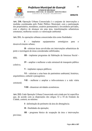 88

Prefeitura Municipal de Guarujá
ESTADO DE SÃO PAULO
SECRETARIA MUNICIPAL DE RELAÇÕES INSTITUCIONAIS
DIRETORIA DE RELAÇÕES PARLAMENTARES

MINUTA

Art. 210. Operação Urbana Consorciada é o conjunto de intervenções e
medidas coordenadas pelo Poder Público Municipal, com a participação
dos proprietários, moradores, usuários permanentes e investidores privados,
com o objetivo de alcançar em uma área, transformações urbanísticas
estruturais, melhorias sociais e a valorização ambiental.
Art. 211. As operações urbanas consorciadas têm como finalidades:
I - implantar
desenvolvimento urbano;

equipamentos

estratégicos

para

o

II - otimizar áreas envolvidas em intervenções urbanísticas de
porte e reciclagem de áreas consideradas subtilizadas;
III - implantar programas de Habitação de Interesse Social HIS;
IV - ampliar e melhorar a rede estrutural de transporte público
coletivo;
V - implantar espaços públicos;
VI - valorizar e criar bens do patrimônio ambiental, histórico,
arquitetônico, cultural e paisagístico;
VII - melhorar e ampliar a infra-estrutura e a rede viária
estrutural;
VIII - dinamizar atividades econômicas.
Art. 212. Cada Operação Urbana Consorciada será criada por lei específica
que, de acordo com as disposições dos artigos 32 a 34 do Estatuto da
Cidade, conterá, no mínimo:
I - delimitação do perímetro da área de abrangência;
II - finalidades da operação;
III - programa básico de ocupação da área e intervenções
previstas;

Página 88 de 107

 