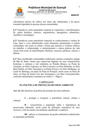 9

Prefeitura Municipal de Guarujá
ESTADO DE SÃO PAULO
SECRETARIA MUNICIPAL DE RELAÇÕES INSTITUCIONAIS
DIRETORIA DE RELAÇÕES PARLAMENTARES

MINUTA

subsistência através do cultivo nas áreas não urbanizadas e da pesca,
trazendo dignidade às pessoas dessas comunidades.
§ 1º Entende-se como patrimônio material as expressões e transformações
de cunho histórico, artístico, arquitetônico, paisagístico, urbanístico,
científico e tecnológico.
§ 2º Entende-se como patrimônio imaterial os conhecimentos e modos de
criar, fazer e viver identificados como elementos pertencentes à cultura
comunitária, tais como os rituais e festas que marcam a vivência coletiva
do trabalho, a religiosidade, o entretenimento e outras práticas da vida
social, bem como as manifestações literárias, musicais, plásticas, cênicas e
lúdicas.
§ 3º São consideradas comunidades tradicionais caiçaras ocupações antigas
da Ilha de Santo Amaro que conservam algumas de suas características
históricas e culturais e são residentes na Prainha Branca, na Ponta da
Armação, no Sítio Cachoeira, no Sítio Limoeiro, no Sítio Pedrinha, no Sítio
Bom Jardim, no Sítio Tijucopava, na Ponta Grossa e no Sítio Sambaqui, no
Canal de Bertioga, em parte da Praia do Perequê, assim como na Praia do
Góes, na Praia de Santa Cruz dos Navegantes e no Sítio Conceiçãozinha,
conforme delimitações constantes no Anexo 1 - Mapa 3.
CAPÍTULO IV
DA POLÍTICA DE PROTEÇÃO DO MEIO AMBIENTE
Art. 14. São diretrizes da política de proteção do meio ambiente:
I - proteger e recuperar o patrimônio natural, urbano e
cultural;
II - conscientizar a população sobre a importância da
preservação ambiental, assim como da utilização sustentável de seus
recursos, a fim de manter um ambiente equilibrado e saudável;
III - aplicar os instrumentos de gestão ambiental estabelecidos
na legislação pertinente;

Página 9 de 107

 