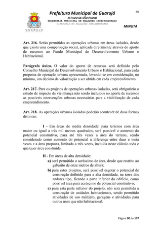 Prefeitura Municipal de Guarujá

90

ESTADO DE SÃO PAULO
SECRETARIA MUNICIPAL DE RELAÇÕES INSTITUCIONAIS
DIRETORIA DE RELAÇÕES PARLAMENTARES

MINUTA

Art. 216. Serão permitidas as operações urbanas em áreas isoladas, desde
que exista uma compensação social, aplicada diretamente através do aporte
de recursos ao Fundo Municipal de Desenvolvimento Urbano e
Habitacional.
Parágrafo único. O valor do aporte de recursos será definido pelo
Conselho Municipal de Desenvolvimento Urbano e Habitacional, para cada
proposta de operação urbana apresentada, levando-se em consideração, no
mínimo, um décimo da valorização a ser obtida em cada empreendimento.
Art. 217. Para os projetos de operações urbanas isoladas, será obrigatório o
estudo de impacto de vizinhança não sendo incluídos no aporte de recursos
as possíveis intervenções urbanas necessárias para a viabilização de cada
empreendimento.
Art. 218. As operações urbanas isoladas poderão acontecer de duas formas
distintas:
I - Em áreas de média densidade: para terrenos com área
maior ou igual a três mil metros quadrados, será possível o aumento do
potencial construtivo, para até três vezes a área do terreno, sendo
considerado como aumento do potencial a diferença entre duas e meia
vezes e a área proposta, limitada a três vezes, incluída neste cálculo toda e
qualquer área construída.
II - Em áreas de alta densidade:
a) será permitido o acréscimo de área, desde que restrito ao
gabarito de onze metros de altura;
b) para estes projetos, será possível esgotar o potencial de
construção definido para a alta densidade, na torre dos
andares tipo, ficando a parte inferior do edifício, como
possível área para acréscimo de potencial construtivo;
c) para esta parte inferior do projeto, não será permitida a
construção de unidades habitacionais, sendo permitido
atividades de uso múltiplo, garagens e atividades para
outros usos que não habitacional;

Página 90 de 107

 