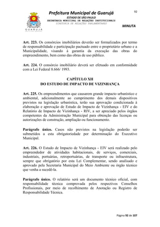 92

Prefeitura Municipal de Guarujá
ESTADO DE SÃO PAULO
SECRETARIA MUNICIPAL DE RELAÇÕES INSTITUCIONAIS
DIRETORIA DE RELAÇÕES PARLAMENTARES

MINUTA

Art. 223. Os consórcios imobiliários deverão ser formalizados por termo
de responsabilidade e participação pactuado entre o proprietário urbano e a
Municipalidade, visando à garantia da execução das obras do
empreendimento, bem como das obras de uso público.
Art. 224. O consórcio imobiliário deverá ser efetuado em conformidade
com a Lei Federal 8.666/ 1993.
CAPÍTULO XII
DO ESTUDO DE IMPACTO DE VIZINHANÇA
Art. 225. Os empreendimentos que causarem grande impacto urbanístico e
ambiental, adicionalmente ao cumprimento dos demais dispositivos
previstos na legislação urbanística, terão sua aprovação condicionada à
elaboração e aprovação de Estudo de Impacto de Vizinhança - EIV e do
Relatório de Impacto de Vizinhança - RIV, a ser apreciado pelos órgãos
competentes da Administração Municipal para obtenção das licenças ou
autorizações de construção, ampliação ou funcionamento.
Parágrafo único. Casos não previstos na legislação poderão ser
submetidos a esta obrigatoriedade por determinação do Executivo
Municipal.
Art. 226. O Estudo de Impacto de Vizinhança - EIV será realizado pelo
empreendedor de atividades habitacionais, de serviços, comerciais,
industriais, portuárias, retroportuárias, de transporte ou infraestrutura,
sempre que obrigatório por esta Lei Complementar, sendo analisado e
aprovado pela Secretaria Municipal do Meio Ambiente ou órgão técnico
que venha a sucedê-la.
Parágrafo único. O relatório será um documento técnico oficial, com
responsabilidade técnica comprovada pelos respectivos Conselhos
Profissionais, por meio de recolhimento de Anotação ou Registro de
Responsabilidade Técnica.

Página 92 de 107

 