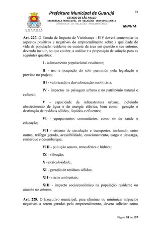 Prefeitura Municipal de Guarujá

93

ESTADO DE SÃO PAULO
SECRETARIA MUNICIPAL DE RELAÇÕES INSTITUCIONAIS
DIRETORIA DE RELAÇÕES PARLAMENTARES

MINUTA

Art. 227. O Estudo de Impacto de Vizinhança - EIV deverá contemplar os
aspectos positivos e negativos do empreendimento sobre a qualidade de
vida da população residente ou usuária da área em questão e seu entorno,
devendo incluir, no que couber, a análise e a proposição de solução para as
seguintes questões:
I - adensamento populacional resultante;
II - uso e ocupação do solo permitido pela legislação e
previsto no projeto;
III - valorização e desvalorização imobiliária;
IV - impactos na paisagem urbana e no patrimônio natural e
cultural;
V - capacidade da infraestrutura urbana, incluindo
abastecimento de água e de energia elétrica, bem como geração e
destinação de resíduos sólidos, líquidos e efluentes;
VI - equipamentos comunitários, como os de saúde e
educação;
VII - sistema de circulação e transportes, incluindo, entre
outros, tráfego gerado, acessibilidade, estacionamento, carga e descarga,
embarque e desembarque;
VIII - poluição sonora, atmosférica e hídrica;
IX - vibração;
X - periculosidade;
XI - geração de resíduos sólidos;
XII - riscos ambientais;
XIII - impacto socioeconômico na população residente ou
atuante no entorno.
Art. 228. O Executivo municipal, para eliminar ou minimizar impactos
negativos a serem gerados pelo empreendimento, deverá solicitar como

Página 93 de 107

 