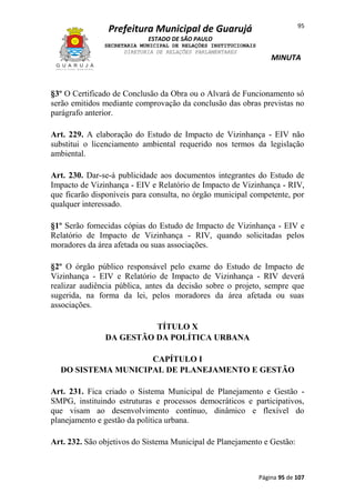 95

Prefeitura Municipal de Guarujá
ESTADO DE SÃO PAULO
SECRETARIA MUNICIPAL DE RELAÇÕES INSTITUCIONAIS
DIRETORIA DE RELAÇÕES PARLAMENTARES

MINUTA

§3º O Certificado de Conclusão da Obra ou o Alvará de Funcionamento só
serão emitidos mediante comprovação da conclusão das obras previstas no
parágrafo anterior.
Art. 229. A elaboração do Estudo de Impacto de Vizinhança - EIV não
substitui o licenciamento ambiental requerido nos termos da legislação
ambiental.
Art. 230. Dar-se-á publicidade aos documentos integrantes do Estudo de
Impacto de Vizinhança - EIV e Relatório de Impacto de Vizinhança - RIV,
que ficarão disponíveis para consulta, no órgão municipal competente, por
qualquer interessado.
§1º Serão fornecidas cópias do Estudo de Impacto de Vizinhança - EIV e
Relatório de Impacto de Vizinhança - RIV, quando solicitadas pelos
moradores da área afetada ou suas associações.
§2º O órgão público responsável pelo exame do Estudo de Impacto de
Vizinhança - EIV e Relatório de Impacto de Vizinhança - RIV deverá
realizar audiência pública, antes da decisão sobre o projeto, sempre que
sugerida, na forma da lei, pelos moradores da área afetada ou suas
associações.
TÍTULO X
DA GESTÃO DA POLÍTICA URBANA
CAPÍTULO I
DO SISTEMA MUNICIPAL DE PLANEJAMENTO E GESTÃO
Art. 231. Fica criado o Sistema Municipal de Planejamento e Gestão SMPG, instituindo estruturas e processos democráticos e participativos,
que visam ao desenvolvimento contínuo, dinâmico e flexível do
planejamento e gestão da política urbana.
Art. 232. São objetivos do Sistema Municipal de Planejamento e Gestão:

Página 95 de 107

 