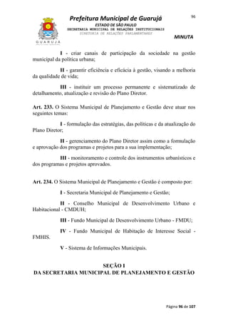96

Prefeitura Municipal de Guarujá
ESTADO DE SÃO PAULO
SECRETARIA MUNICIPAL DE RELAÇÕES INSTITUCIONAIS
DIRETORIA DE RELAÇÕES PARLAMENTARES

MINUTA

I - criar canais de participação da sociedade na gestão
municipal da política urbana;
II - garantir eficiência e eficácia à gestão, visando a melhoria
da qualidade de vida;
III - instituir um processo permanente e sistematizado de
detalhamento, atualização e revisão do Plano Diretor.
Art. 233. O Sistema Municipal de Planejamento e Gestão deve atuar nos
seguintes temas:
I - formulação das estratégias, das políticas e da atualização do
Plano Diretor;
II - gerenciamento do Plano Diretor assim como a formulação
e aprovação dos programas e projetos para a sua implementação;
III - monitoramento e controle dos instrumentos urbanísticos e
dos programas e projetos aprovados.
Art. 234. O Sistema Municipal de Planejamento e Gestão é composto por:
I - Secretaria Municipal de Planejamento e Gestão;
II - Conselho Municipal de Desenvolvimento Urbano e
Habitacional - CMDUH;
III - Fundo Municipal de Desenvolvimento Urbano - FMDU;
IV - Fundo Municipal de Habitação de Interesse Social FMHIS.
V - Sistema de Informações Municipais.
SEÇÃO I
DA SECRETARIA MUNICIPAL DE PLANEJAMENTO E GESTÃO

Página 96 de 107

 
