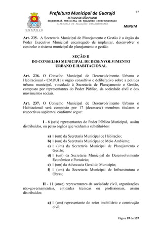 97

Prefeitura Municipal de Guarujá
ESTADO DE SÃO PAULO
SECRETARIA MUNICIPAL DE RELAÇÕES INSTITUCIONAIS
DIRETORIA DE RELAÇÕES PARLAMENTARES

MINUTA

Art. 235. A Secretaria Municipal de Planejamento e Gestão é o órgão do
Poder Executivo Municipal encarregado de implantar, desenvolver e
controlar o sistema municipal de planejamento e gestão.
SEÇÃO II
DO CONSELHO MUNICIPAL DE DESENVOLVIMENTO
URBANO E HABITACIONAL
Art. 236. O Conselho Municipal de Desenvolvimento Urbano e
Habitacional - CMDUH é órgão consultivo e deliberativo sobre a política
urbana municipal, vinculado à Secretaria de Planejamento e Gestão,
composto por representantes do Poder Público, da sociedade civil e dos
movimentos sociais.
Art. 237. O Conselho Municipal de Desenvolvimento Urbano e
Habitacional será composto por 17 (dezessete) membros titulares e
respectivos suplentes, conforme segue:
I - 6 (seis) representantes do Poder Público Municipal, assim
distribuídos, ou pelso órgãos que venham a substituí-los:
a) 1 (um) da Secretaria Municipal de Habitação;
b) 1 (um) da Secretaria Municipal de Meio Ambiente;
c) 1 (um) da Secretaria Municipal de Planejamento e
Gestão;
d) 1 (um) da Secretaria Municipal de Desenvolvimento
Econômico e Portuário;
e) 1 (um) da Advocacia Geral do Município;
f) 1 (um) da Secretaria Municipal de Infraestrutura e
Obras;
II - 11 (onze) representantes da sociedade civil, organizações
não-governamentais, entidades técnicas ou profissionais, assim
distribuídos:
a) 1 (um) representante do setor imobiliário e construção
civil;
Página 97 de 107

 