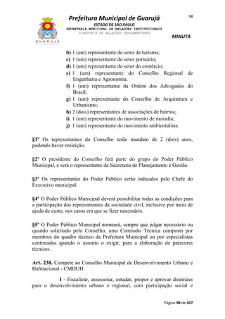 Prefeitura Municipal de Guarujá

98

ESTADO DE SÃO PAULO
SECRETARIA MUNICIPAL DE RELAÇÕES INSTITUCIONAIS
DIRETORIA DE RELAÇÕES PARLAMENTARES

MINUTA

b) 1 (um) representante do setor de turismo;
c) 1 (um) representante do setor portuário;
d) 1 (um) representante do setor do comércio;
e) 1 (um) representante do Conselho Regional de
Engenharia e Agronomia;
f) 1 (um) representante da Ordem dos Advogados do
Brasil;
g) 1 (um) representante do Conselho de Arquitetura e
Urbanismo;
h) 2 (dois) representantes de associações de bairros;
i) 1 (um) representante do movimento de moradia;
j) 1 (um) representante do movimento ambientalista.
§1º Os representantes do Conselho terão mandato de 2 (dois) anos,
podendo haver reeleição.
§2º O presidente do Conselho fará parte do grupo do Poder Público
Municipal, e será o representante da Secretaria de Planejamento e Gestão.
§3º Os representantes do Poder Público serão indicados pelo Chefe do
Executivo municipal.
§4º O Poder Público Municipal deverá possibilitar todas as condições para
a participação dos representantes da sociedade civil, inclusive por meio de
ajuda de custo, nos casos em que se fizer necessário.
§5º O Poder Público Municipal nomeará, sempre que julgar necessário ou
quando solicitado pelo Conselho, uma Comissão Técnica composta por
membros do quadro técnico da Prefeitura Municipal ou por especialistas
contratados quando o assunto o exigir, para a elaboração de pareceres
técnicos.
Art. 238. Compete ao Conselho Municipal de Desenvolvimento Urbano e
Habitacional - CMDUH:
I - Fiscalizar, assessorar, estudar, propor e aprovar diretrizes
para o desenvolvimento urbano e regional, com participação social e
Página 98 de 107

 
