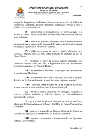 Prefeitura Municipal de Guarujá

99

ESTADO DE SÃO PAULO
SECRETARIA MUNICIPAL DE RELAÇÕES INSTITUCIONAIS
DIRETORIA DE RELAÇÕES PARLAMENTARES

MINUTA

integração das políticas fundiárias e planejamento territorial e de habitação,
saneamento ambiental, trânsito, transporte, mobilidade urbana e rural e
políticas de caráter ambiental;
II - acompanhar permanentemente a implementação e a
revisão do Plano Diretor, analisando e deliberando sobre questões relativas
à sua aplicação;
III - definir as questões relevantes para o desenvolvimento
socioeconômico e preservação ambiental de todo o território de Guarujá,
em especial aquelas com rebatimento urbano;
IV - deliberar, a partir de parecer técnico elaborado pela
Comissão Técnica com esse fim, sobre proposta de alteração da Lei do
Plano Diretor;
V - deliberar, a partir de parecer técnico elaborado pela
Comissão Técnica com este fim, a regulamentação dos instrumentos
urbanísticos previstos no Plano de Diretor;
VI - acompanhar e fiscalizar a aplicação dos instrumentos
urbanísticos no Município;
VII - acompanhar e fiscalizar a execução de planos e projetos
de interesse do desenvolvimento urbano, inclusive os planos setoriais;
VIII - deliberar sobre projetos de lei de interesse da política
urbana, antes de seu encaminhamento à Câmara Municipal;
IX - definir a política municipal de habitação, integrando-a
com as políticas estaduais e federais relativas ao desenvolvimento
habitacional e urbano;
X - gerir através de Grupos Gestores os recursos do Fundo
Municipal de Desenvolvimento Urbano – FMDU e do Fundo Municipal de
Habitação;
XI - aprovar a concessão de Outorga Onerosa do Direito de
Construir e a aplicação da transferência do direito de construir;
XII - aprovar e acompanhar a implementação das Operações
Urbanas Consorciadas;
Página 99 de 107

 