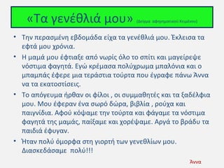«Τα γενέθλιά μου»

(Δείγμα αφηγηματικού Κειμένου)

• Tην περασμένη εβδομάδα είχα τα γενέθλιά μου. Έκλεισα τα
εφτά μου χρόνια.
• Η μαμά μου έφτιαξε από νωρίς όλο το σπίτι και μαγείρεψε
νόστιμα φαγητά. Εγώ κρέμασα πολύχρωμα μπαλόνια και ο
μπαμπάς έφερε μια τεράστια τούρτα που έγραφε πάνω Άννα
να τα εκατοστίσεις.
• Το απόγευμα ήρθαν οι φίλοι , οι συμμαθητές και τα ξαδέλφια
μου. Μου έφεραν ένα σωρό δώρα, βιβλία , ρούχα και
παιγνίδια. Αφού κόψαμε την τούρτα και φάγαμε τα νόστιμα
φαγητά της μαμάς, παίξαμε και χορέψαμε. Αργά το βράδυ τα
παιδιά έφυγαν.
• Ήταν πολύ όμορφα στη γιορτή των γενεθλίων μου.
Διασκεδάσαμε πολύ!!!
Άννα

 